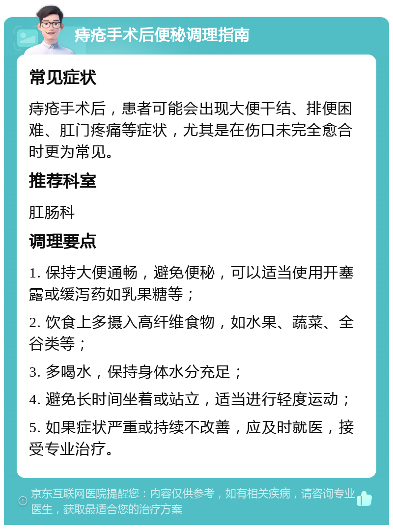 痔疮手术后便秘调理指南 常见症状 痔疮手术后，患者可能会出现大便干结、排便困难、肛门疼痛等症状，尤其是在伤口未完全愈合时更为常见。 推荐科室 肛肠科 调理要点 1. 保持大便通畅，避免便秘，可以适当使用开塞露或缓泻药如乳果糖等； 2. 饮食上多摄入高纤维食物，如水果、蔬菜、全谷类等； 3. 多喝水，保持身体水分充足； 4. 避免长时间坐着或站立，适当进行轻度运动； 5. 如果症状严重或持续不改善，应及时就医，接受专业治疗。