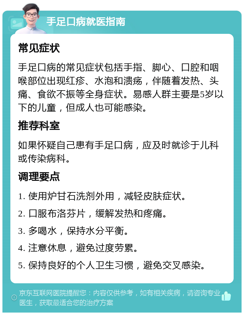 手足口病就医指南 常见症状 手足口病的常见症状包括手指、脚心、口腔和咽喉部位出现红疹、水泡和溃疡，伴随着发热、头痛、食欲不振等全身症状。易感人群主要是5岁以下的儿童，但成人也可能感染。 推荐科室 如果怀疑自己患有手足口病，应及时就诊于儿科或传染病科。 调理要点 1. 使用炉甘石洗剂外用，减轻皮肤症状。 2. 口服布洛芬片，缓解发热和疼痛。 3. 多喝水，保持水分平衡。 4. 注意休息，避免过度劳累。 5. 保持良好的个人卫生习惯，避免交叉感染。