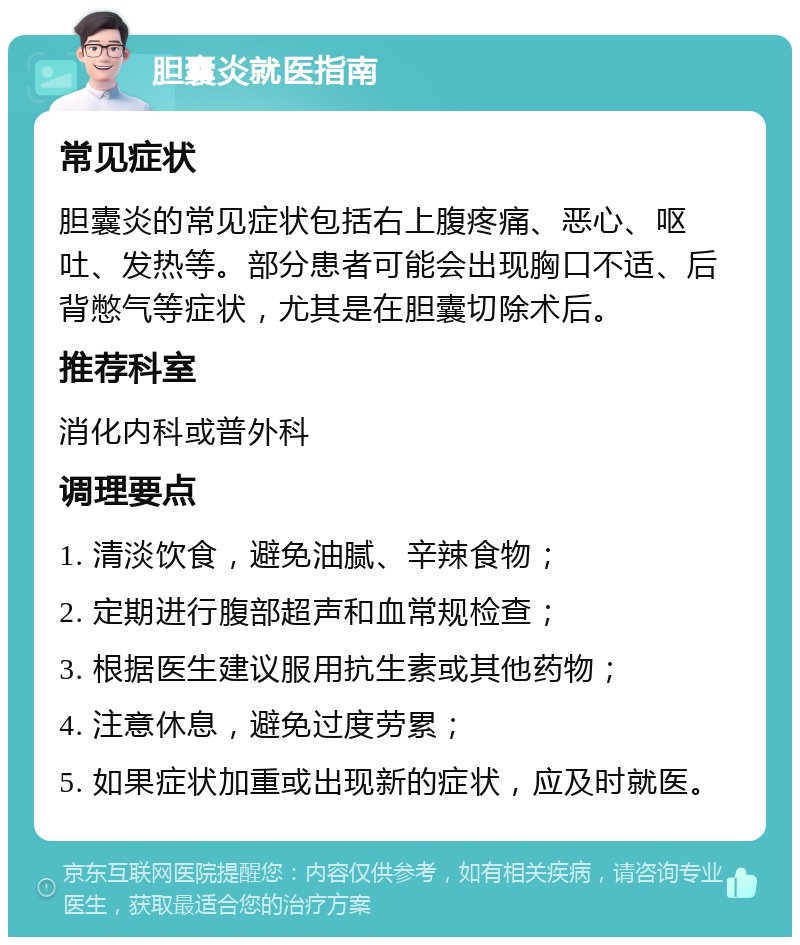 胆囊炎就医指南 常见症状 胆囊炎的常见症状包括右上腹疼痛、恶心、呕吐、发热等。部分患者可能会出现胸口不适、后背憋气等症状，尤其是在胆囊切除术后。 推荐科室 消化内科或普外科 调理要点 1. 清淡饮食，避免油腻、辛辣食物； 2. 定期进行腹部超声和血常规检查； 3. 根据医生建议服用抗生素或其他药物； 4. 注意休息，避免过度劳累； 5. 如果症状加重或出现新的症状，应及时就医。