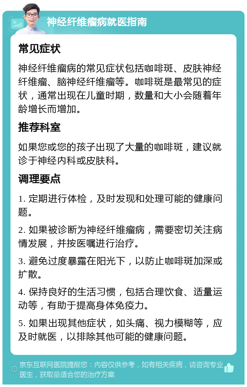 神经纤维瘤病就医指南 常见症状 神经纤维瘤病的常见症状包括咖啡斑、皮肤神经纤维瘤、脑神经纤维瘤等。咖啡斑是最常见的症状，通常出现在儿童时期，数量和大小会随着年龄增长而增加。 推荐科室 如果您或您的孩子出现了大量的咖啡斑，建议就诊于神经内科或皮肤科。 调理要点 1. 定期进行体检，及时发现和处理可能的健康问题。 2. 如果被诊断为神经纤维瘤病，需要密切关注病情发展，并按医嘱进行治疗。 3. 避免过度暴露在阳光下，以防止咖啡斑加深或扩散。 4. 保持良好的生活习惯，包括合理饮食、适量运动等，有助于提高身体免疫力。 5. 如果出现其他症状，如头痛、视力模糊等，应及时就医，以排除其他可能的健康问题。