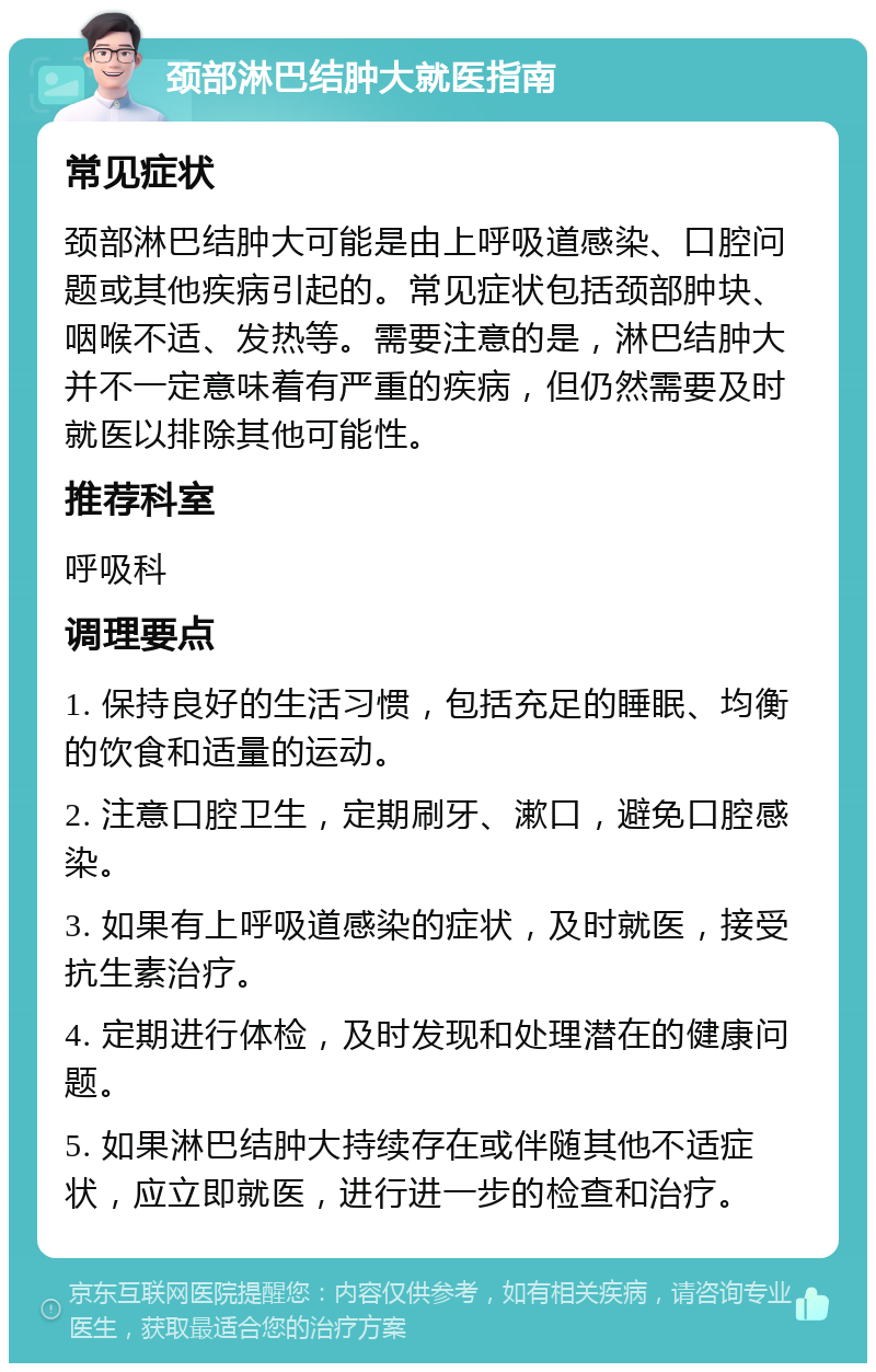 颈部淋巴结肿大就医指南 常见症状 颈部淋巴结肿大可能是由上呼吸道感染、口腔问题或其他疾病引起的。常见症状包括颈部肿块、咽喉不适、发热等。需要注意的是，淋巴结肿大并不一定意味着有严重的疾病，但仍然需要及时就医以排除其他可能性。 推荐科室 呼吸科 调理要点 1. 保持良好的生活习惯，包括充足的睡眠、均衡的饮食和适量的运动。 2. 注意口腔卫生，定期刷牙、漱口，避免口腔感染。 3. 如果有上呼吸道感染的症状，及时就医，接受抗生素治疗。 4. 定期进行体检，及时发现和处理潜在的健康问题。 5. 如果淋巴结肿大持续存在或伴随其他不适症状，应立即就医，进行进一步的检查和治疗。