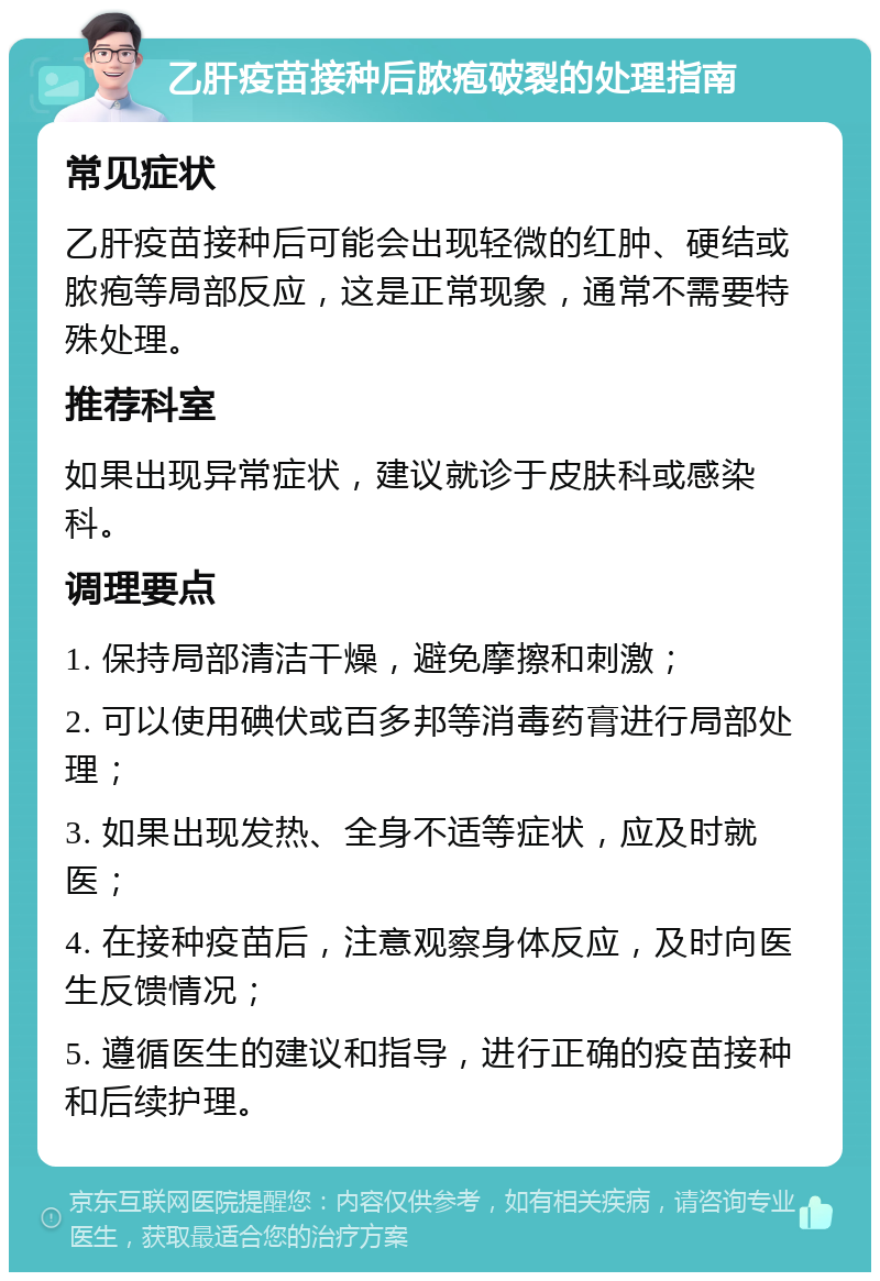 乙肝疫苗接种后脓疱破裂的处理指南 常见症状 乙肝疫苗接种后可能会出现轻微的红肿、硬结或脓疱等局部反应，这是正常现象，通常不需要特殊处理。 推荐科室 如果出现异常症状，建议就诊于皮肤科或感染科。 调理要点 1. 保持局部清洁干燥，避免摩擦和刺激； 2. 可以使用碘伏或百多邦等消毒药膏进行局部处理； 3. 如果出现发热、全身不适等症状，应及时就医； 4. 在接种疫苗后，注意观察身体反应，及时向医生反馈情况； 5. 遵循医生的建议和指导，进行正确的疫苗接种和后续护理。