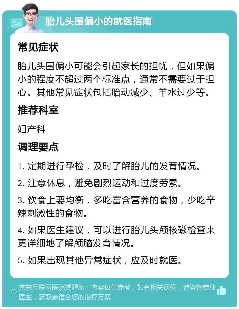 胎儿头围偏小的就医指南 常见症状 胎儿头围偏小可能会引起家长的担忧，但如果偏小的程度不超过两个标准点，通常不需要过于担心。其他常见症状包括胎动减少、羊水过少等。 推荐科室 妇产科 调理要点 1. 定期进行孕检，及时了解胎儿的发育情况。 2. 注意休息，避免剧烈运动和过度劳累。 3. 饮食上要均衡，多吃富含营养的食物，少吃辛辣刺激性的食物。 4. 如果医生建议，可以进行胎儿头颅核磁检查来更详细地了解颅脑发育情况。 5. 如果出现其他异常症状，应及时就医。