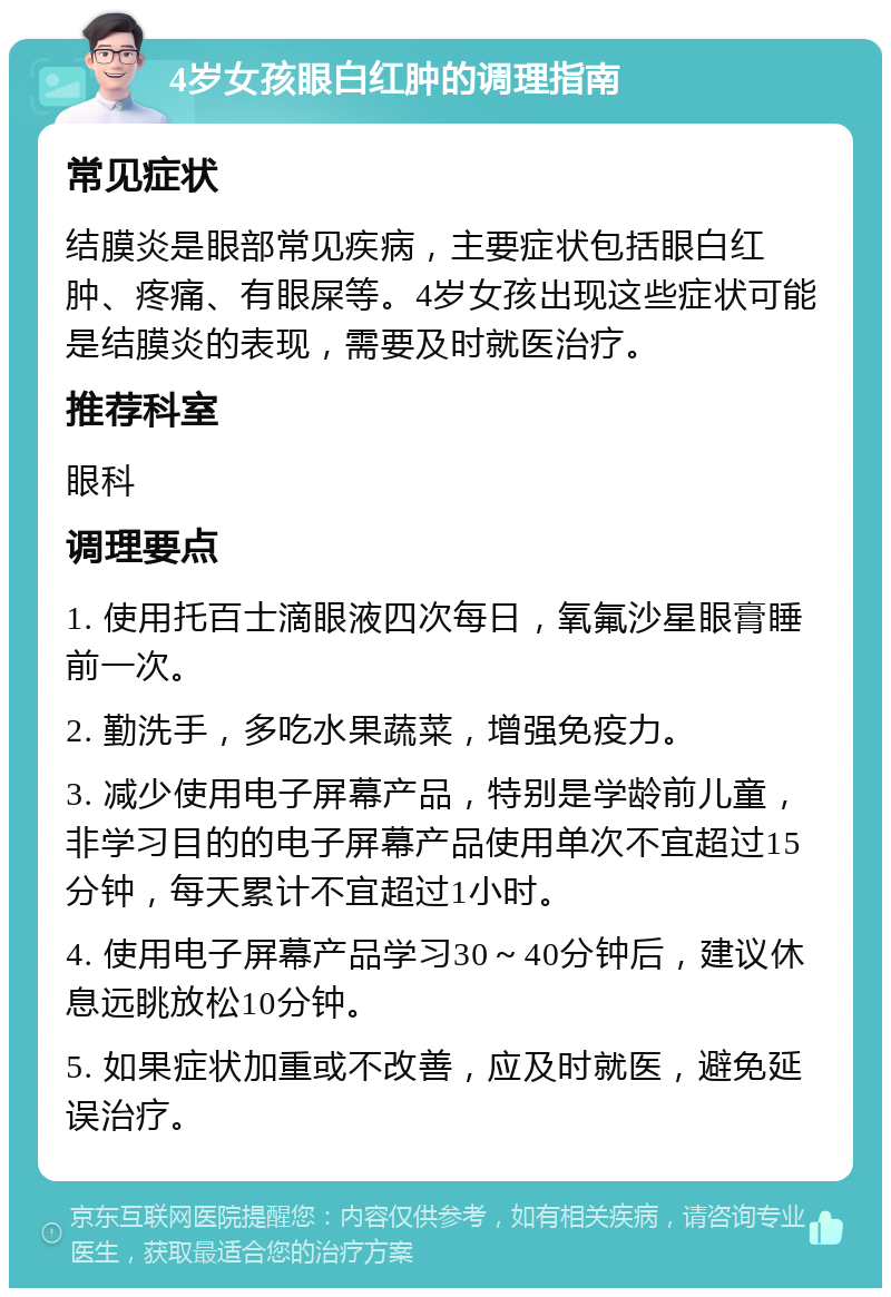 4岁女孩眼白红肿的调理指南 常见症状 结膜炎是眼部常见疾病，主要症状包括眼白红肿、疼痛、有眼屎等。4岁女孩出现这些症状可能是结膜炎的表现，需要及时就医治疗。 推荐科室 眼科 调理要点 1. 使用托百士滴眼液四次每日，氧氟沙星眼膏睡前一次。 2. 勤洗手，多吃水果蔬菜，增强免疫力。 3. 减少使用电子屏幕产品，特别是学龄前儿童，非学习目的的电子屏幕产品使用单次不宜超过15分钟，每天累计不宜超过1小时。 4. 使用电子屏幕产品学习30～40分钟后，建议休息远眺放松10分钟。 5. 如果症状加重或不改善，应及时就医，避免延误治疗。