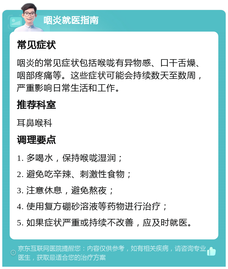 咽炎就医指南 常见症状 咽炎的常见症状包括喉咙有异物感、口干舌燥、咽部疼痛等。这些症状可能会持续数天至数周，严重影响日常生活和工作。 推荐科室 耳鼻喉科 调理要点 1. 多喝水，保持喉咙湿润； 2. 避免吃辛辣、刺激性食物； 3. 注意休息，避免熬夜； 4. 使用复方硼砂溶液等药物进行治疗； 5. 如果症状严重或持续不改善，应及时就医。