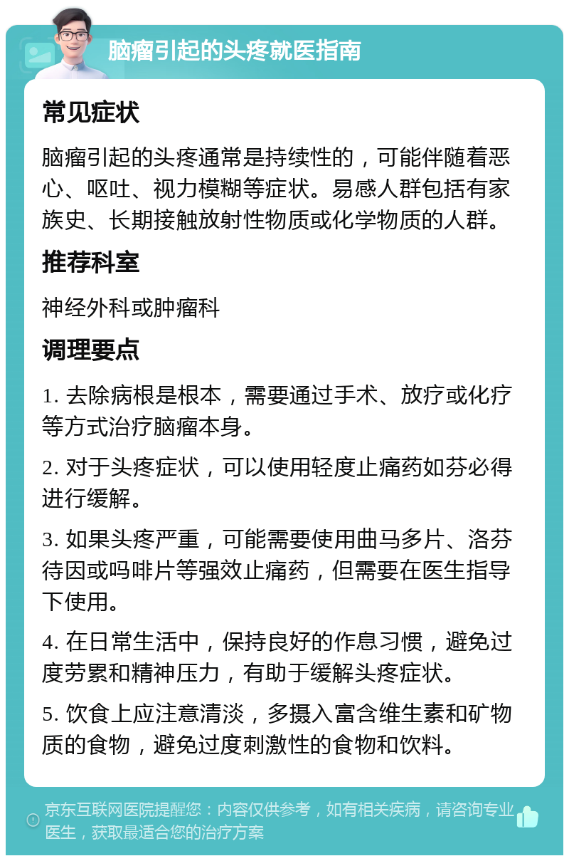 脑瘤引起的头疼就医指南 常见症状 脑瘤引起的头疼通常是持续性的，可能伴随着恶心、呕吐、视力模糊等症状。易感人群包括有家族史、长期接触放射性物质或化学物质的人群。 推荐科室 神经外科或肿瘤科 调理要点 1. 去除病根是根本，需要通过手术、放疗或化疗等方式治疗脑瘤本身。 2. 对于头疼症状，可以使用轻度止痛药如芬必得进行缓解。 3. 如果头疼严重，可能需要使用曲马多片、洛芬待因或吗啡片等强效止痛药，但需要在医生指导下使用。 4. 在日常生活中，保持良好的作息习惯，避免过度劳累和精神压力，有助于缓解头疼症状。 5. 饮食上应注意清淡，多摄入富含维生素和矿物质的食物，避免过度刺激性的食物和饮料。