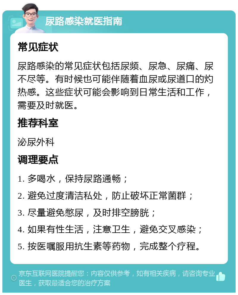 尿路感染就医指南 常见症状 尿路感染的常见症状包括尿频、尿急、尿痛、尿不尽等。有时候也可能伴随着血尿或尿道口的灼热感。这些症状可能会影响到日常生活和工作，需要及时就医。 推荐科室 泌尿外科 调理要点 1. 多喝水，保持尿路通畅； 2. 避免过度清洁私处，防止破坏正常菌群； 3. 尽量避免憋尿，及时排空膀胱； 4. 如果有性生活，注意卫生，避免交叉感染； 5. 按医嘱服用抗生素等药物，完成整个疗程。