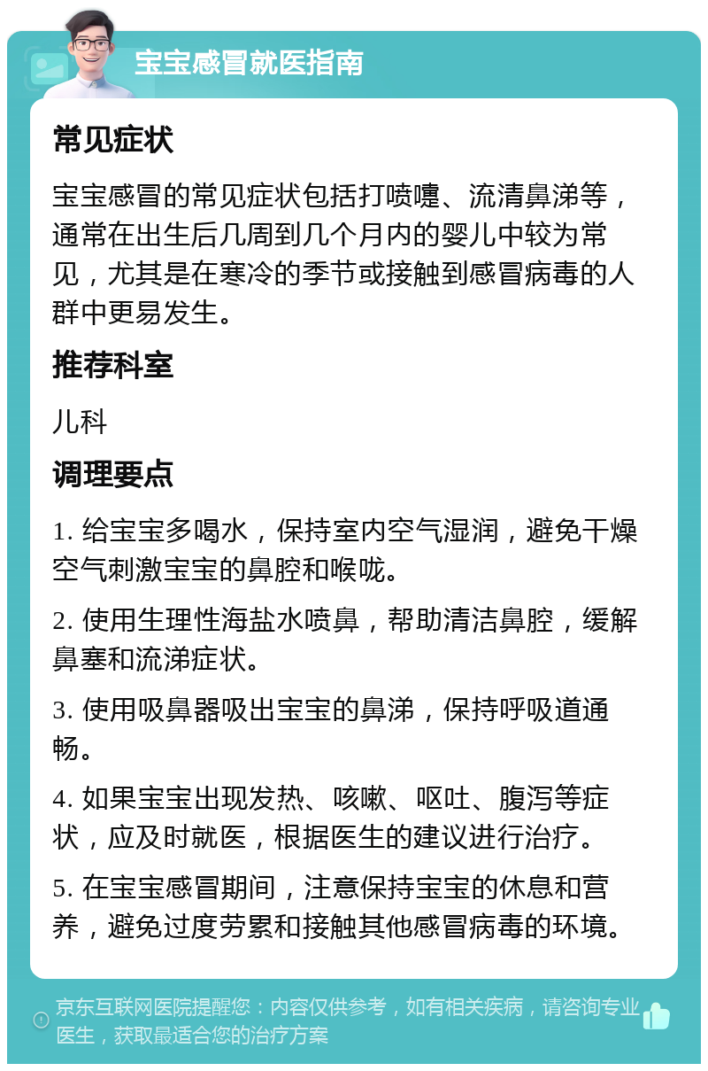 宝宝感冒就医指南 常见症状 宝宝感冒的常见症状包括打喷嚏、流清鼻涕等，通常在出生后几周到几个月内的婴儿中较为常见，尤其是在寒冷的季节或接触到感冒病毒的人群中更易发生。 推荐科室 儿科 调理要点 1. 给宝宝多喝水，保持室内空气湿润，避免干燥空气刺激宝宝的鼻腔和喉咙。 2. 使用生理性海盐水喷鼻，帮助清洁鼻腔，缓解鼻塞和流涕症状。 3. 使用吸鼻器吸出宝宝的鼻涕，保持呼吸道通畅。 4. 如果宝宝出现发热、咳嗽、呕吐、腹泻等症状，应及时就医，根据医生的建议进行治疗。 5. 在宝宝感冒期间，注意保持宝宝的休息和营养，避免过度劳累和接触其他感冒病毒的环境。