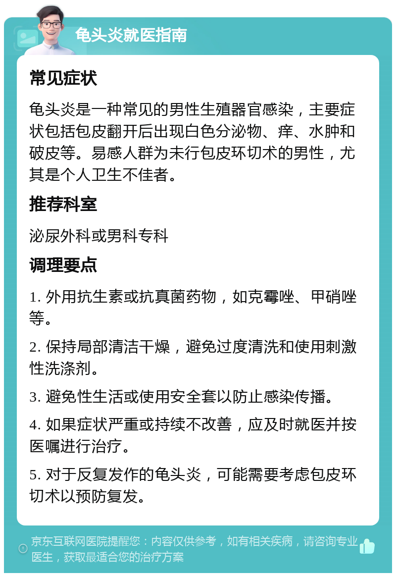 龟头炎就医指南 常见症状 龟头炎是一种常见的男性生殖器官感染，主要症状包括包皮翻开后出现白色分泌物、痒、水肿和破皮等。易感人群为未行包皮环切术的男性，尤其是个人卫生不佳者。 推荐科室 泌尿外科或男科专科 调理要点 1. 外用抗生素或抗真菌药物，如克霉唑、甲硝唑等。 2. 保持局部清洁干燥，避免过度清洗和使用刺激性洗涤剂。 3. 避免性生活或使用安全套以防止感染传播。 4. 如果症状严重或持续不改善，应及时就医并按医嘱进行治疗。 5. 对于反复发作的龟头炎，可能需要考虑包皮环切术以预防复发。