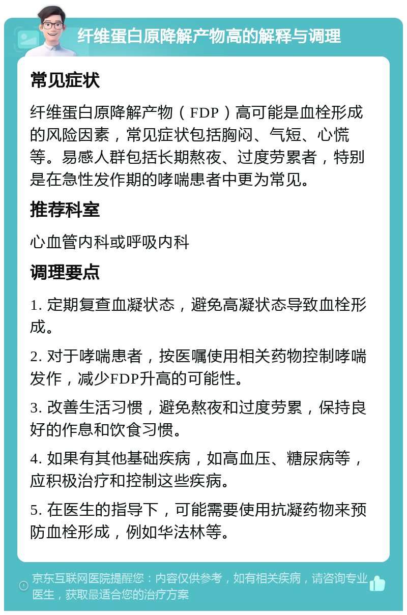 纤维蛋白原降解产物高的解释与调理 常见症状 纤维蛋白原降解产物（FDP）高可能是血栓形成的风险因素，常见症状包括胸闷、气短、心慌等。易感人群包括长期熬夜、过度劳累者，特别是在急性发作期的哮喘患者中更为常见。 推荐科室 心血管内科或呼吸内科 调理要点 1. 定期复查血凝状态，避免高凝状态导致血栓形成。 2. 对于哮喘患者，按医嘱使用相关药物控制哮喘发作，减少FDP升高的可能性。 3. 改善生活习惯，避免熬夜和过度劳累，保持良好的作息和饮食习惯。 4. 如果有其他基础疾病，如高血压、糖尿病等，应积极治疗和控制这些疾病。 5. 在医生的指导下，可能需要使用抗凝药物来预防血栓形成，例如华法林等。