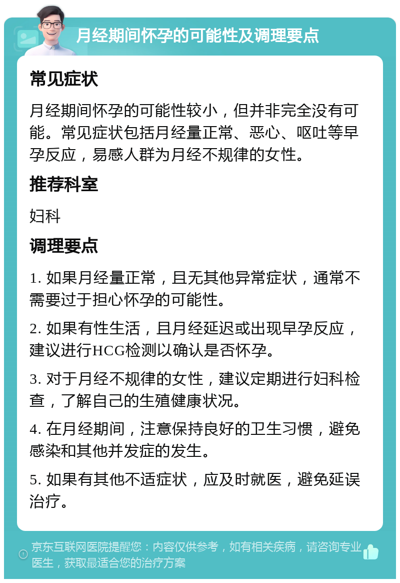 月经期间怀孕的可能性及调理要点 常见症状 月经期间怀孕的可能性较小，但并非完全没有可能。常见症状包括月经量正常、恶心、呕吐等早孕反应，易感人群为月经不规律的女性。 推荐科室 妇科 调理要点 1. 如果月经量正常，且无其他异常症状，通常不需要过于担心怀孕的可能性。 2. 如果有性生活，且月经延迟或出现早孕反应，建议进行HCG检测以确认是否怀孕。 3. 对于月经不规律的女性，建议定期进行妇科检查，了解自己的生殖健康状况。 4. 在月经期间，注意保持良好的卫生习惯，避免感染和其他并发症的发生。 5. 如果有其他不适症状，应及时就医，避免延误治疗。