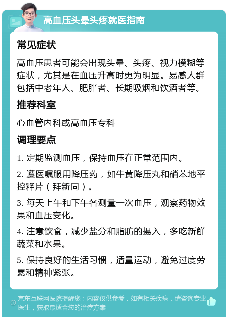 高血压头晕头疼就医指南 常见症状 高血压患者可能会出现头晕、头疼、视力模糊等症状，尤其是在血压升高时更为明显。易感人群包括中老年人、肥胖者、长期吸烟和饮酒者等。 推荐科室 心血管内科或高血压专科 调理要点 1. 定期监测血压，保持血压在正常范围内。 2. 遵医嘱服用降压药，如牛黄降压丸和硝苯地平控释片（拜新同）。 3. 每天上午和下午各测量一次血压，观察药物效果和血压变化。 4. 注意饮食，减少盐分和脂肪的摄入，多吃新鲜蔬菜和水果。 5. 保持良好的生活习惯，适量运动，避免过度劳累和精神紧张。