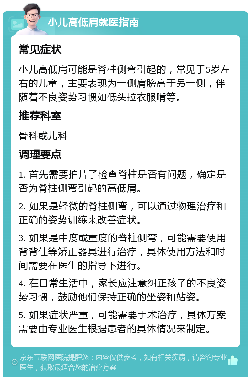 小儿高低肩就医指南 常见症状 小儿高低肩可能是脊柱侧弯引起的，常见于5岁左右的儿童，主要表现为一侧肩膀高于另一侧，伴随着不良姿势习惯如低头拉衣服啃等。 推荐科室 骨科或儿科 调理要点 1. 首先需要拍片子检查脊柱是否有问题，确定是否为脊柱侧弯引起的高低肩。 2. 如果是轻微的脊柱侧弯，可以通过物理治疗和正确的姿势训练来改善症状。 3. 如果是中度或重度的脊柱侧弯，可能需要使用背背佳等矫正器具进行治疗，具体使用方法和时间需要在医生的指导下进行。 4. 在日常生活中，家长应注意纠正孩子的不良姿势习惯，鼓励他们保持正确的坐姿和站姿。 5. 如果症状严重，可能需要手术治疗，具体方案需要由专业医生根据患者的具体情况来制定。