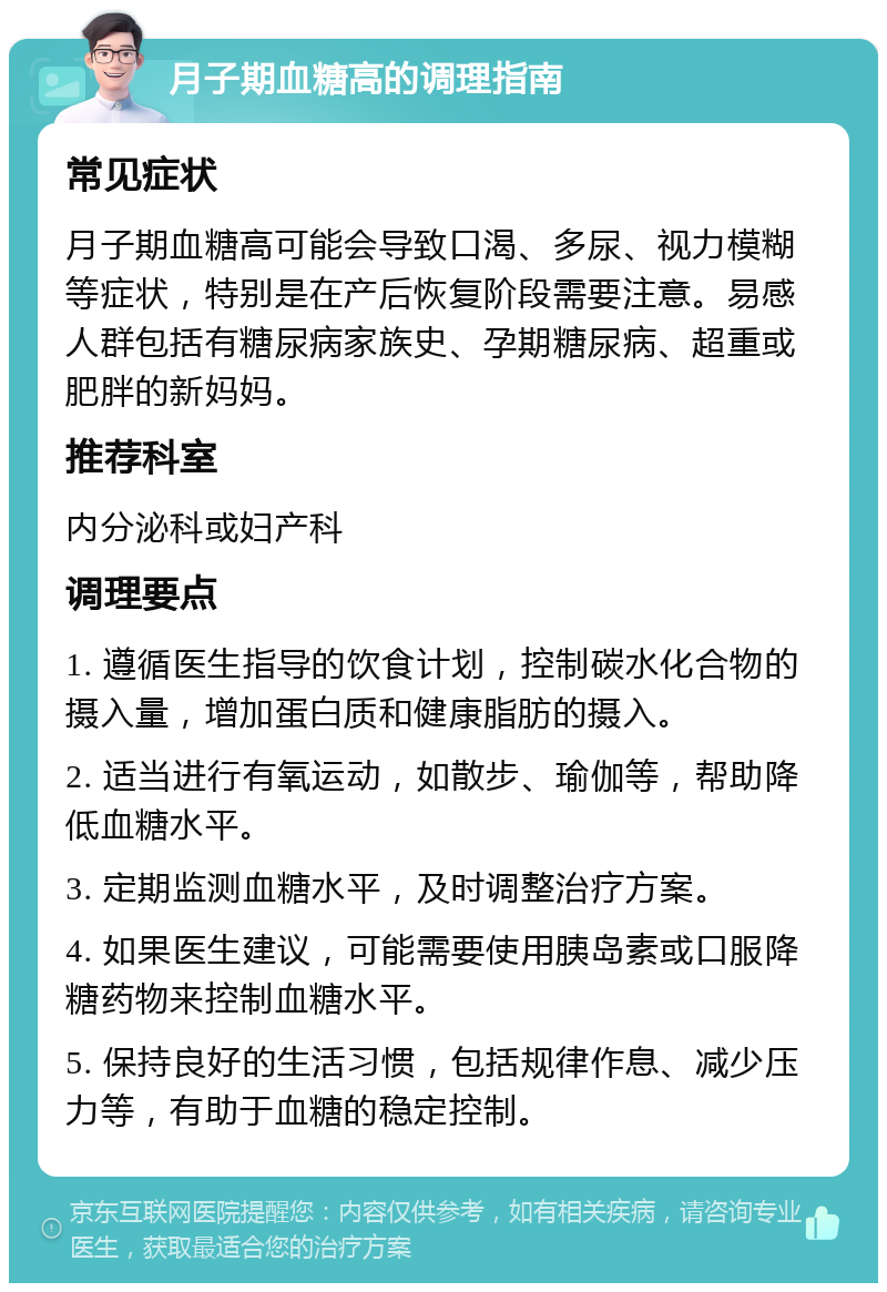 月子期血糖高的调理指南 常见症状 月子期血糖高可能会导致口渴、多尿、视力模糊等症状，特别是在产后恢复阶段需要注意。易感人群包括有糖尿病家族史、孕期糖尿病、超重或肥胖的新妈妈。 推荐科室 内分泌科或妇产科 调理要点 1. 遵循医生指导的饮食计划，控制碳水化合物的摄入量，增加蛋白质和健康脂肪的摄入。 2. 适当进行有氧运动，如散步、瑜伽等，帮助降低血糖水平。 3. 定期监测血糖水平，及时调整治疗方案。 4. 如果医生建议，可能需要使用胰岛素或口服降糖药物来控制血糖水平。 5. 保持良好的生活习惯，包括规律作息、减少压力等，有助于血糖的稳定控制。