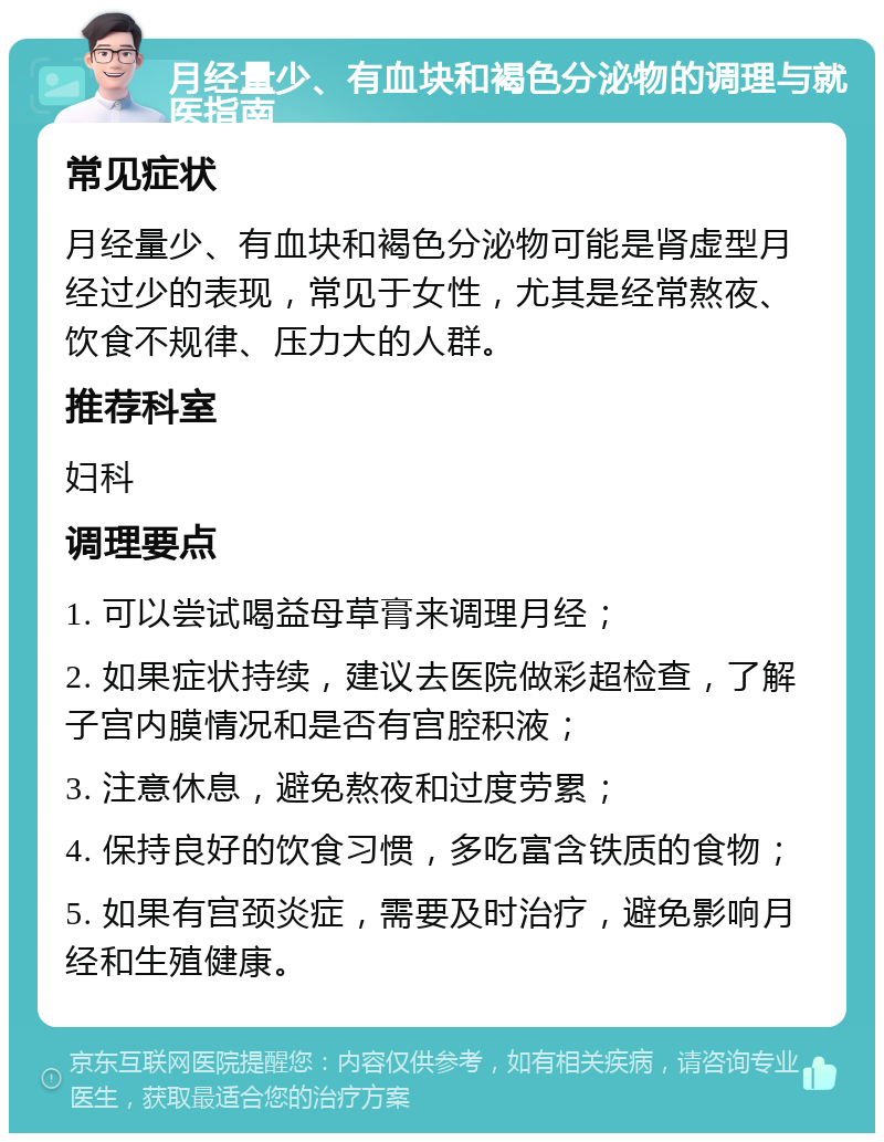 月经量少、有血块和褐色分泌物的调理与就医指南 常见症状 月经量少、有血块和褐色分泌物可能是肾虚型月经过少的表现，常见于女性，尤其是经常熬夜、饮食不规律、压力大的人群。 推荐科室 妇科 调理要点 1. 可以尝试喝益母草膏来调理月经； 2. 如果症状持续，建议去医院做彩超检查，了解子宫内膜情况和是否有宫腔积液； 3. 注意休息，避免熬夜和过度劳累； 4. 保持良好的饮食习惯，多吃富含铁质的食物； 5. 如果有宫颈炎症，需要及时治疗，避免影响月经和生殖健康。