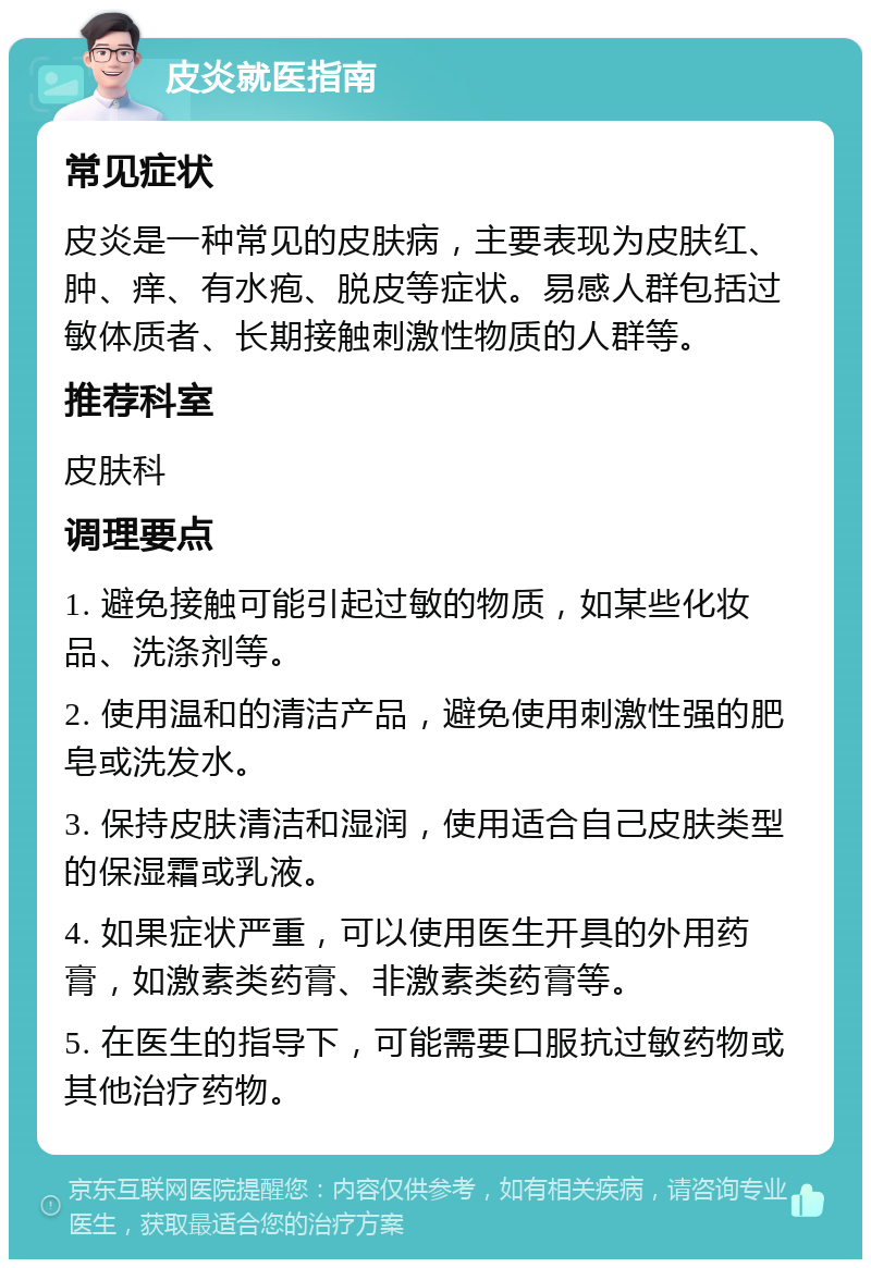 皮炎就医指南 常见症状 皮炎是一种常见的皮肤病，主要表现为皮肤红、肿、痒、有水疱、脱皮等症状。易感人群包括过敏体质者、长期接触刺激性物质的人群等。 推荐科室 皮肤科 调理要点 1. 避免接触可能引起过敏的物质，如某些化妆品、洗涤剂等。 2. 使用温和的清洁产品，避免使用刺激性强的肥皂或洗发水。 3. 保持皮肤清洁和湿润，使用适合自己皮肤类型的保湿霜或乳液。 4. 如果症状严重，可以使用医生开具的外用药膏，如激素类药膏、非激素类药膏等。 5. 在医生的指导下，可能需要口服抗过敏药物或其他治疗药物。