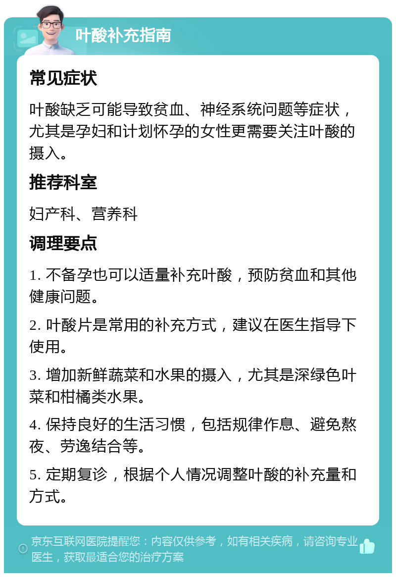 叶酸补充指南 常见症状 叶酸缺乏可能导致贫血、神经系统问题等症状，尤其是孕妇和计划怀孕的女性更需要关注叶酸的摄入。 推荐科室 妇产科、营养科 调理要点 1. 不备孕也可以适量补充叶酸，预防贫血和其他健康问题。 2. 叶酸片是常用的补充方式，建议在医生指导下使用。 3. 增加新鲜蔬菜和水果的摄入，尤其是深绿色叶菜和柑橘类水果。 4. 保持良好的生活习惯，包括规律作息、避免熬夜、劳逸结合等。 5. 定期复诊，根据个人情况调整叶酸的补充量和方式。