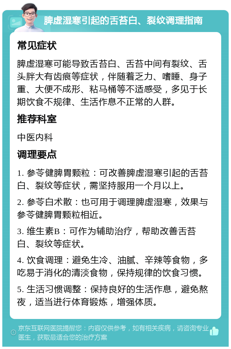 脾虚湿寒引起的舌苔白、裂纹调理指南 常见症状 脾虚湿寒可能导致舌苔白、舌苔中间有裂纹、舌头胖大有齿痕等症状，伴随着乏力、嗜睡、身子重、大便不成形、粘马桶等不适感受，多见于长期饮食不规律、生活作息不正常的人群。 推荐科室 中医内科 调理要点 1. 参苓健脾胃颗粒：可改善脾虚湿寒引起的舌苔白、裂纹等症状，需坚持服用一个月以上。 2. 参苓白术散：也可用于调理脾虚湿寒，效果与参苓健脾胃颗粒相近。 3. 维生素B：可作为辅助治疗，帮助改善舌苔白、裂纹等症状。 4. 饮食调理：避免生冷、油腻、辛辣等食物，多吃易于消化的清淡食物，保持规律的饮食习惯。 5. 生活习惯调整：保持良好的生活作息，避免熬夜，适当进行体育锻炼，增强体质。