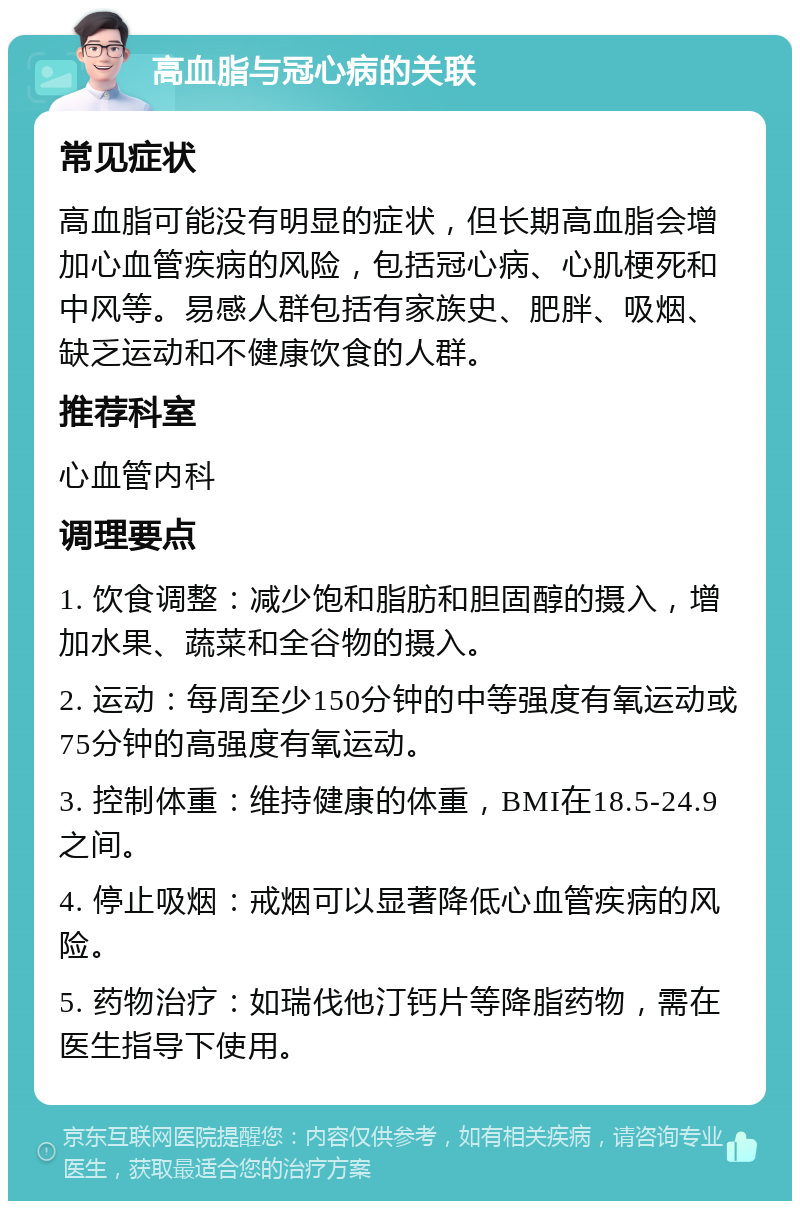 高血脂与冠心病的关联 常见症状 高血脂可能没有明显的症状，但长期高血脂会增加心血管疾病的风险，包括冠心病、心肌梗死和中风等。易感人群包括有家族史、肥胖、吸烟、缺乏运动和不健康饮食的人群。 推荐科室 心血管内科 调理要点 1. 饮食调整：减少饱和脂肪和胆固醇的摄入，增加水果、蔬菜和全谷物的摄入。 2. 运动：每周至少150分钟的中等强度有氧运动或75分钟的高强度有氧运动。 3. 控制体重：维持健康的体重，BMI在18.5-24.9之间。 4. 停止吸烟：戒烟可以显著降低心血管疾病的风险。 5. 药物治疗：如瑞伐他汀钙片等降脂药物，需在医生指导下使用。