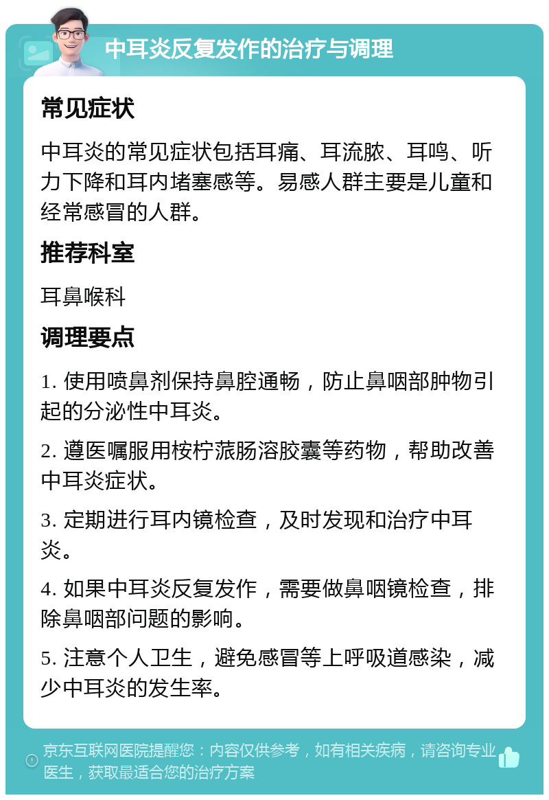 中耳炎反复发作的治疗与调理 常见症状 中耳炎的常见症状包括耳痛、耳流脓、耳鸣、听力下降和耳内堵塞感等。易感人群主要是儿童和经常感冒的人群。 推荐科室 耳鼻喉科 调理要点 1. 使用喷鼻剂保持鼻腔通畅，防止鼻咽部肿物引起的分泌性中耳炎。 2. 遵医嘱服用桉柠蒎肠溶胶囊等药物，帮助改善中耳炎症状。 3. 定期进行耳内镜检查，及时发现和治疗中耳炎。 4. 如果中耳炎反复发作，需要做鼻咽镜检查，排除鼻咽部问题的影响。 5. 注意个人卫生，避免感冒等上呼吸道感染，减少中耳炎的发生率。