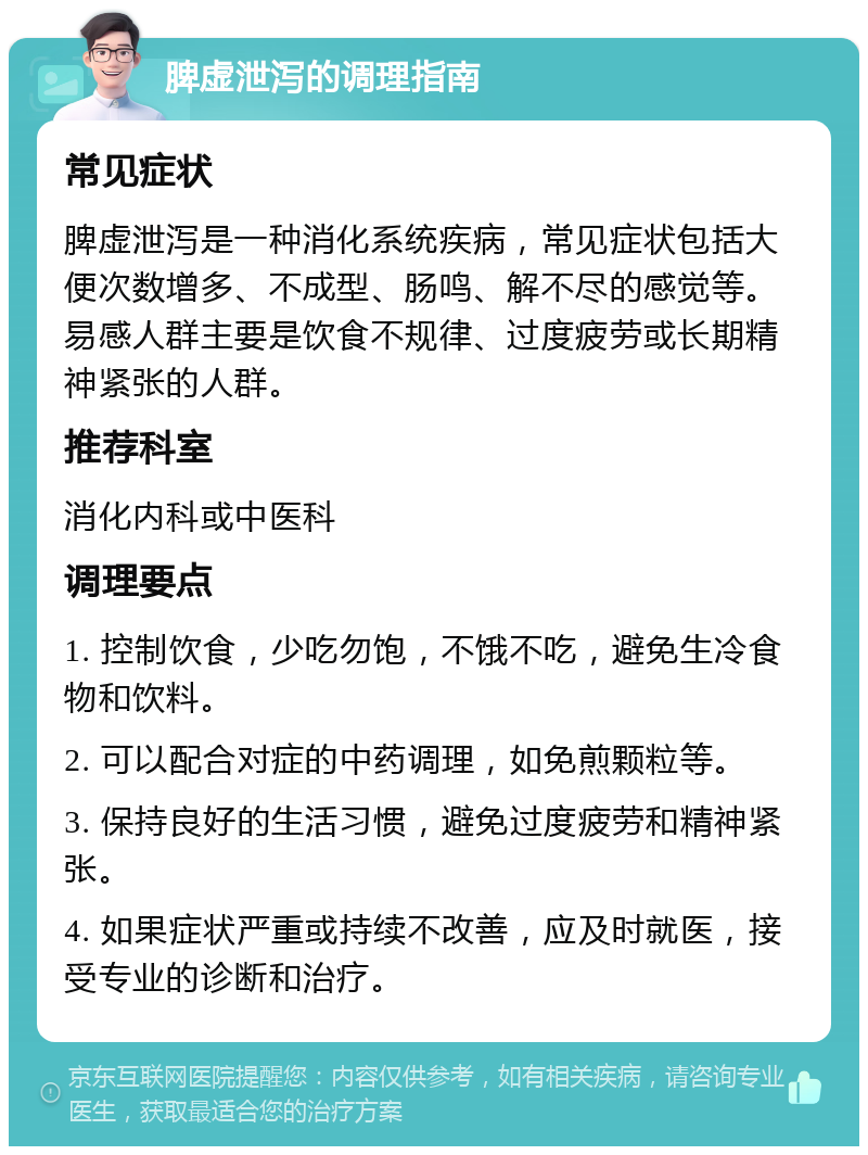 脾虚泄泻的调理指南 常见症状 脾虚泄泻是一种消化系统疾病，常见症状包括大便次数增多、不成型、肠鸣、解不尽的感觉等。易感人群主要是饮食不规律、过度疲劳或长期精神紧张的人群。 推荐科室 消化内科或中医科 调理要点 1. 控制饮食，少吃勿饱，不饿不吃，避免生冷食物和饮料。 2. 可以配合对症的中药调理，如免煎颗粒等。 3. 保持良好的生活习惯，避免过度疲劳和精神紧张。 4. 如果症状严重或持续不改善，应及时就医，接受专业的诊断和治疗。