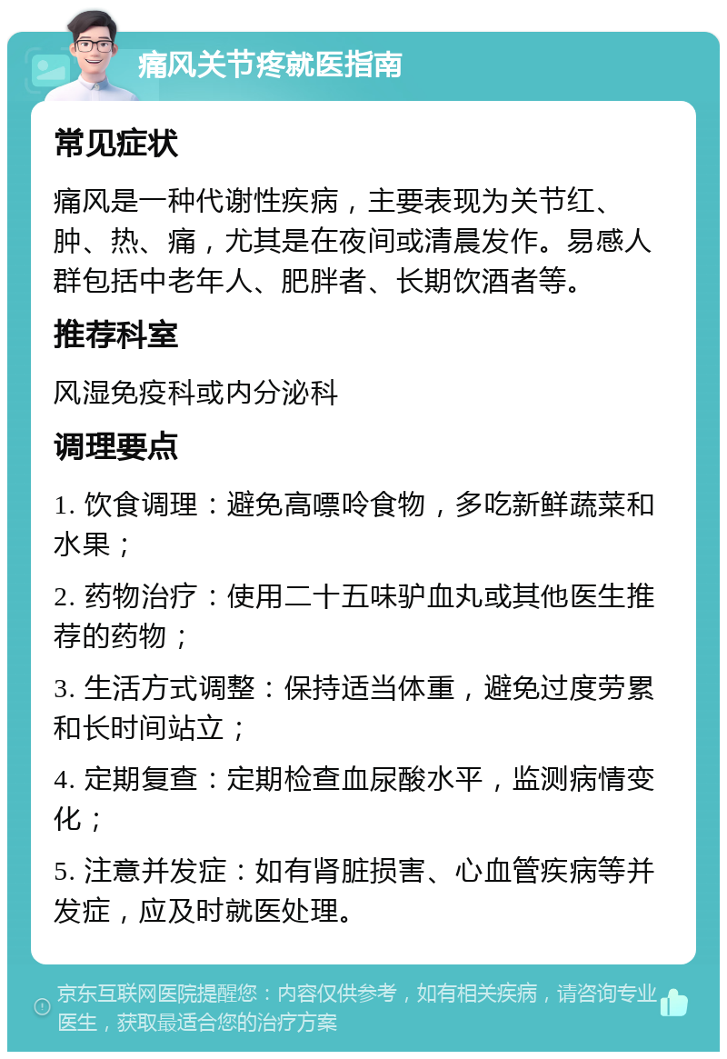 痛风关节疼就医指南 常见症状 痛风是一种代谢性疾病，主要表现为关节红、肿、热、痛，尤其是在夜间或清晨发作。易感人群包括中老年人、肥胖者、长期饮酒者等。 推荐科室 风湿免疫科或内分泌科 调理要点 1. 饮食调理：避免高嘌呤食物，多吃新鲜蔬菜和水果； 2. 药物治疗：使用二十五味驴血丸或其他医生推荐的药物； 3. 生活方式调整：保持适当体重，避免过度劳累和长时间站立； 4. 定期复查：定期检查血尿酸水平，监测病情变化； 5. 注意并发症：如有肾脏损害、心血管疾病等并发症，应及时就医处理。