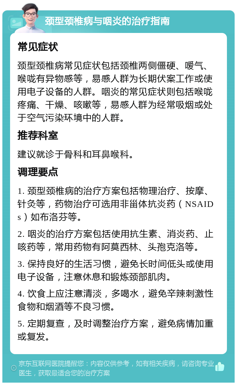 颈型颈椎病与咽炎的治疗指南 常见症状 颈型颈椎病常见症状包括颈椎两侧僵硬、嗳气、喉咙有异物感等，易感人群为长期伏案工作或使用电子设备的人群。咽炎的常见症状则包括喉咙疼痛、干燥、咳嗽等，易感人群为经常吸烟或处于空气污染环境中的人群。 推荐科室 建议就诊于骨科和耳鼻喉科。 调理要点 1. 颈型颈椎病的治疗方案包括物理治疗、按摩、针灸等，药物治疗可选用非甾体抗炎药（NSAIDs）如布洛芬等。 2. 咽炎的治疗方案包括使用抗生素、消炎药、止咳药等，常用药物有阿莫西林、头孢克洛等。 3. 保持良好的生活习惯，避免长时间低头或使用电子设备，注意休息和锻炼颈部肌肉。 4. 饮食上应注意清淡，多喝水，避免辛辣刺激性食物和烟酒等不良习惯。 5. 定期复查，及时调整治疗方案，避免病情加重或复发。