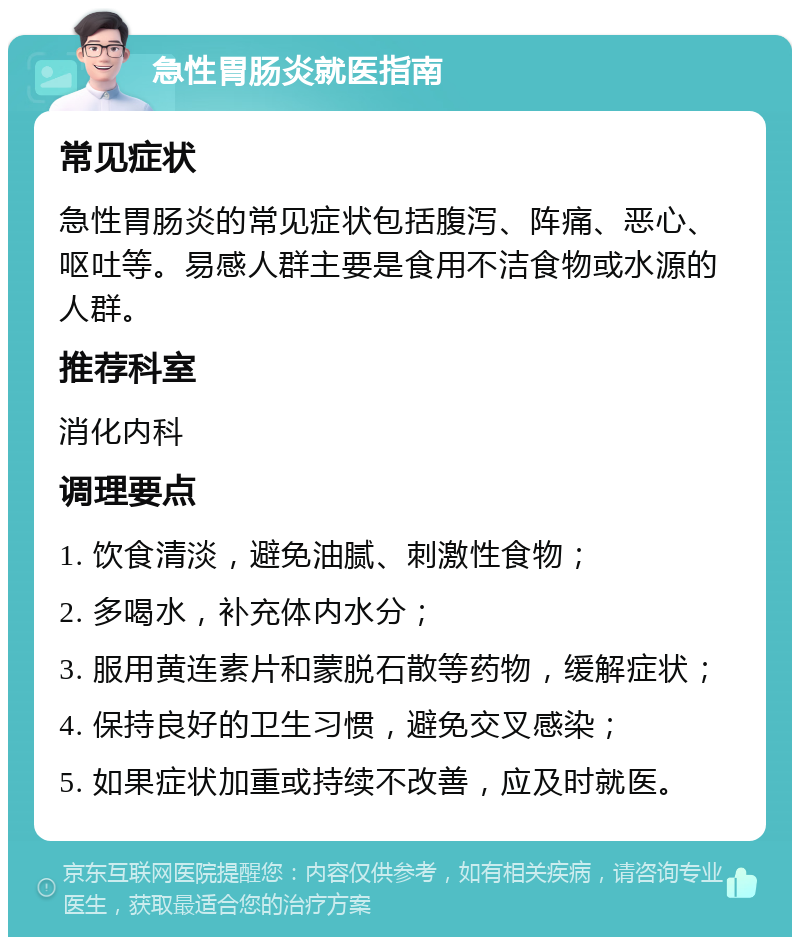 急性胃肠炎就医指南 常见症状 急性胃肠炎的常见症状包括腹泻、阵痛、恶心、呕吐等。易感人群主要是食用不洁食物或水源的人群。 推荐科室 消化内科 调理要点 1. 饮食清淡，避免油腻、刺激性食物； 2. 多喝水，补充体内水分； 3. 服用黄连素片和蒙脱石散等药物，缓解症状； 4. 保持良好的卫生习惯，避免交叉感染； 5. 如果症状加重或持续不改善，应及时就医。