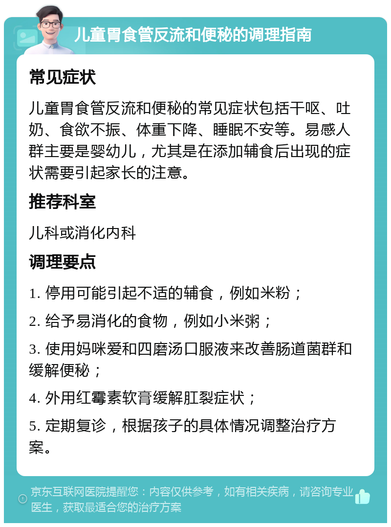 儿童胃食管反流和便秘的调理指南 常见症状 儿童胃食管反流和便秘的常见症状包括干呕、吐奶、食欲不振、体重下降、睡眠不安等。易感人群主要是婴幼儿，尤其是在添加辅食后出现的症状需要引起家长的注意。 推荐科室 儿科或消化内科 调理要点 1. 停用可能引起不适的辅食，例如米粉； 2. 给予易消化的食物，例如小米粥； 3. 使用妈咪爱和四磨汤口服液来改善肠道菌群和缓解便秘； 4. 外用红霉素软膏缓解肛裂症状； 5. 定期复诊，根据孩子的具体情况调整治疗方案。