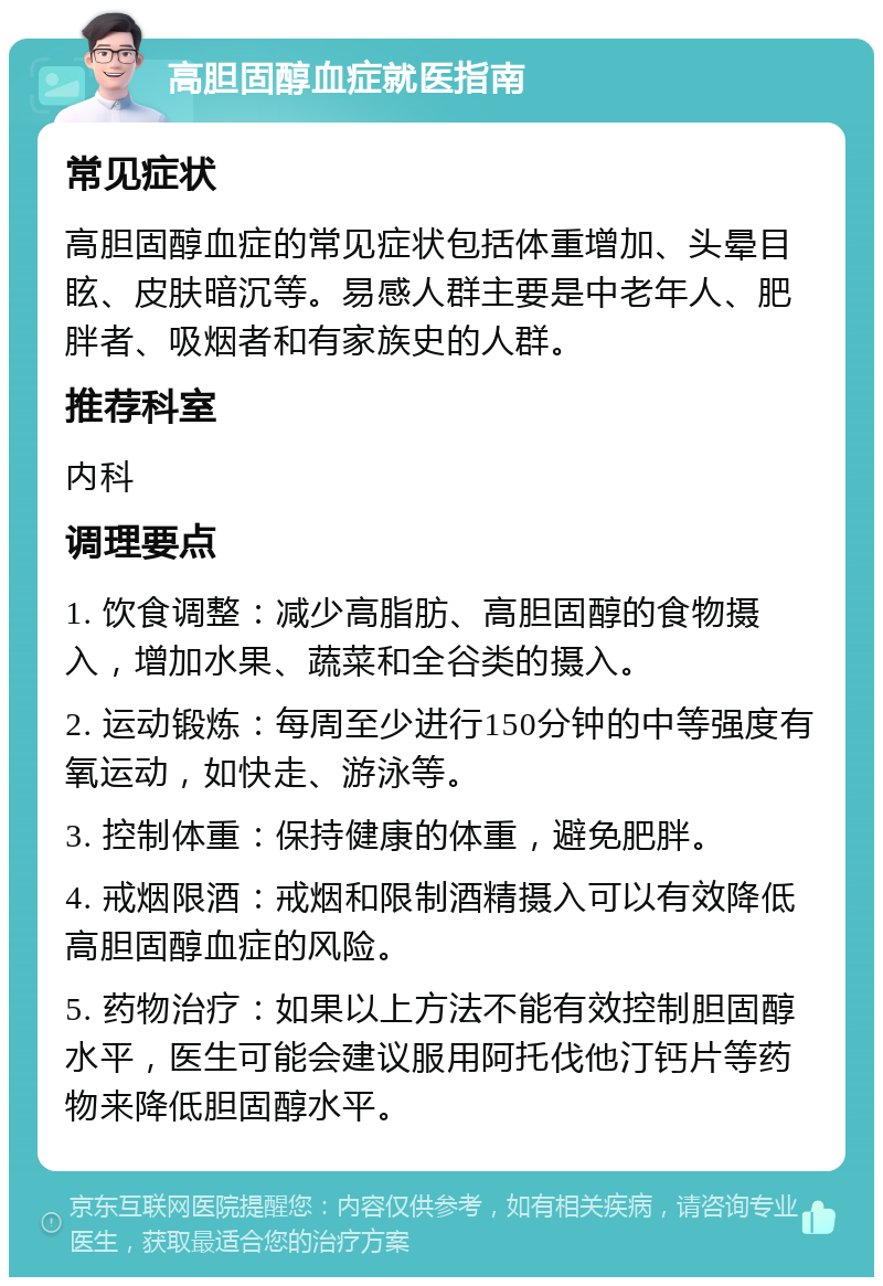 高胆固醇血症就医指南 常见症状 高胆固醇血症的常见症状包括体重增加、头晕目眩、皮肤暗沉等。易感人群主要是中老年人、肥胖者、吸烟者和有家族史的人群。 推荐科室 内科 调理要点 1. 饮食调整：减少高脂肪、高胆固醇的食物摄入，增加水果、蔬菜和全谷类的摄入。 2. 运动锻炼：每周至少进行150分钟的中等强度有氧运动，如快走、游泳等。 3. 控制体重：保持健康的体重，避免肥胖。 4. 戒烟限酒：戒烟和限制酒精摄入可以有效降低高胆固醇血症的风险。 5. 药物治疗：如果以上方法不能有效控制胆固醇水平，医生可能会建议服用阿托伐他汀钙片等药物来降低胆固醇水平。