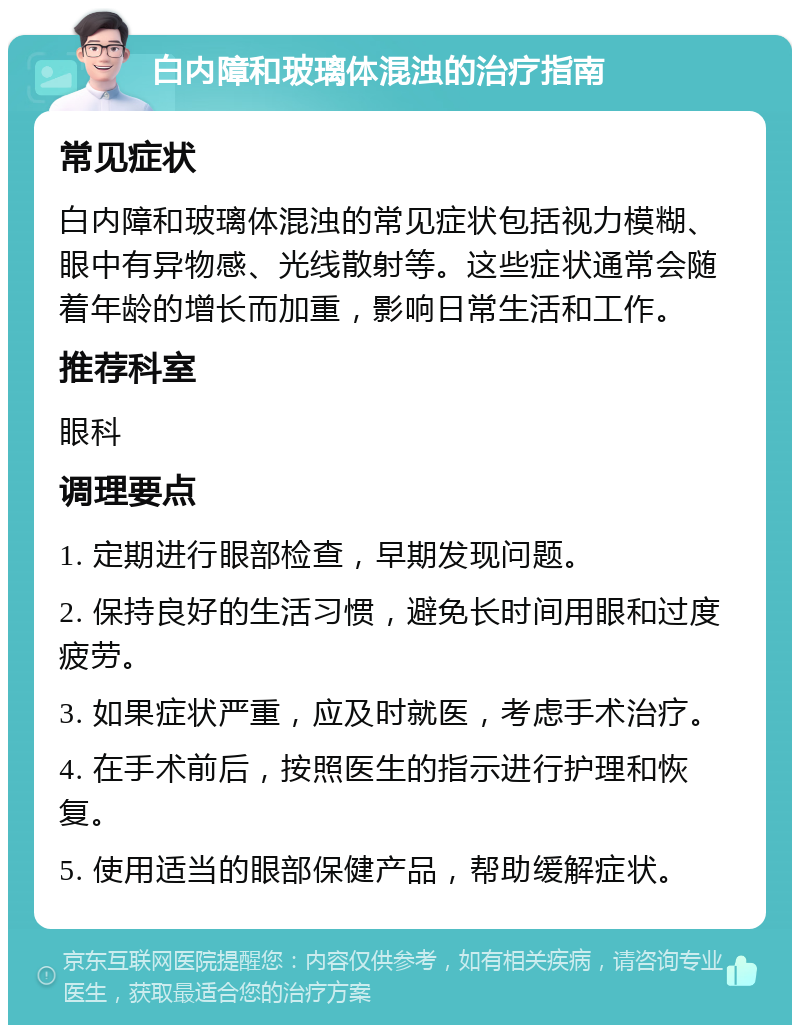 白内障和玻璃体混浊的治疗指南 常见症状 白内障和玻璃体混浊的常见症状包括视力模糊、眼中有异物感、光线散射等。这些症状通常会随着年龄的增长而加重，影响日常生活和工作。 推荐科室 眼科 调理要点 1. 定期进行眼部检查，早期发现问题。 2. 保持良好的生活习惯，避免长时间用眼和过度疲劳。 3. 如果症状严重，应及时就医，考虑手术治疗。 4. 在手术前后，按照医生的指示进行护理和恢复。 5. 使用适当的眼部保健产品，帮助缓解症状。