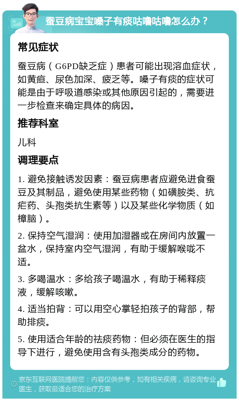 蚕豆病宝宝嗓子有痰咕噜咕噜怎么办？ 常见症状 蚕豆病（G6PD缺乏症）患者可能出现溶血症状，如黄疸、尿色加深、疲乏等。嗓子有痰的症状可能是由于呼吸道感染或其他原因引起的，需要进一步检查来确定具体的病因。 推荐科室 儿科 调理要点 1. 避免接触诱发因素：蚕豆病患者应避免进食蚕豆及其制品，避免使用某些药物（如磺胺类、抗疟药、头孢类抗生素等）以及某些化学物质（如樟脑）。 2. 保持空气湿润：使用加湿器或在房间内放置一盆水，保持室内空气湿润，有助于缓解喉咙不适。 3. 多喝温水：多给孩子喝温水，有助于稀释痰液，缓解咳嗽。 4. 适当拍背：可以用空心掌轻拍孩子的背部，帮助排痰。 5. 使用适合年龄的祛痰药物：但必须在医生的指导下进行，避免使用含有头孢类成分的药物。