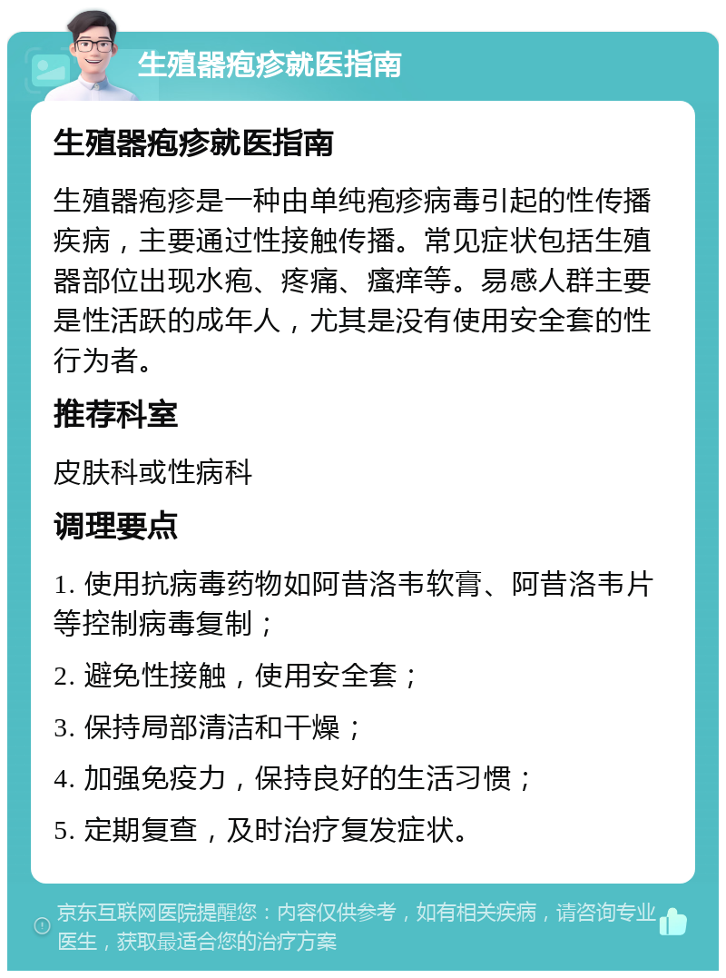 生殖器疱疹就医指南 生殖器疱疹就医指南 生殖器疱疹是一种由单纯疱疹病毒引起的性传播疾病，主要通过性接触传播。常见症状包括生殖器部位出现水疱、疼痛、瘙痒等。易感人群主要是性活跃的成年人，尤其是没有使用安全套的性行为者。 推荐科室 皮肤科或性病科 调理要点 1. 使用抗病毒药物如阿昔洛韦软膏、阿昔洛韦片等控制病毒复制； 2. 避免性接触，使用安全套； 3. 保持局部清洁和干燥； 4. 加强免疫力，保持良好的生活习惯； 5. 定期复查，及时治疗复发症状。