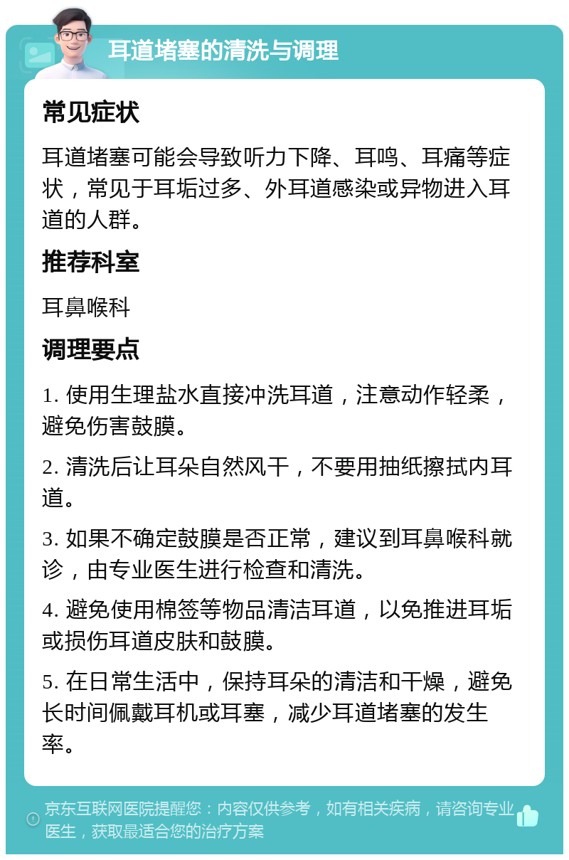 耳道堵塞的清洗与调理 常见症状 耳道堵塞可能会导致听力下降、耳鸣、耳痛等症状，常见于耳垢过多、外耳道感染或异物进入耳道的人群。 推荐科室 耳鼻喉科 调理要点 1. 使用生理盐水直接冲洗耳道，注意动作轻柔，避免伤害鼓膜。 2. 清洗后让耳朵自然风干，不要用抽纸擦拭内耳道。 3. 如果不确定鼓膜是否正常，建议到耳鼻喉科就诊，由专业医生进行检查和清洗。 4. 避免使用棉签等物品清洁耳道，以免推进耳垢或损伤耳道皮肤和鼓膜。 5. 在日常生活中，保持耳朵的清洁和干燥，避免长时间佩戴耳机或耳塞，减少耳道堵塞的发生率。