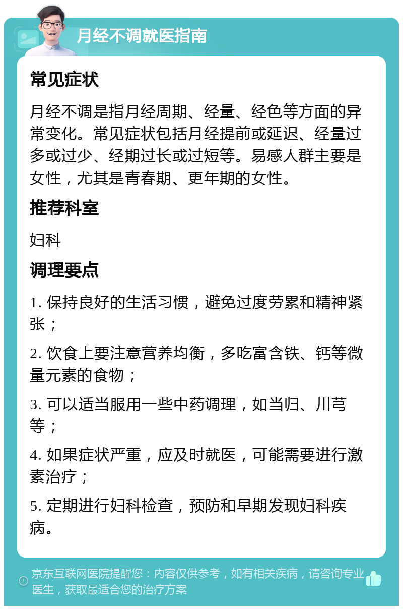 月经不调就医指南 常见症状 月经不调是指月经周期、经量、经色等方面的异常变化。常见症状包括月经提前或延迟、经量过多或过少、经期过长或过短等。易感人群主要是女性，尤其是青春期、更年期的女性。 推荐科室 妇科 调理要点 1. 保持良好的生活习惯，避免过度劳累和精神紧张； 2. 饮食上要注意营养均衡，多吃富含铁、钙等微量元素的食物； 3. 可以适当服用一些中药调理，如当归、川芎等； 4. 如果症状严重，应及时就医，可能需要进行激素治疗； 5. 定期进行妇科检查，预防和早期发现妇科疾病。