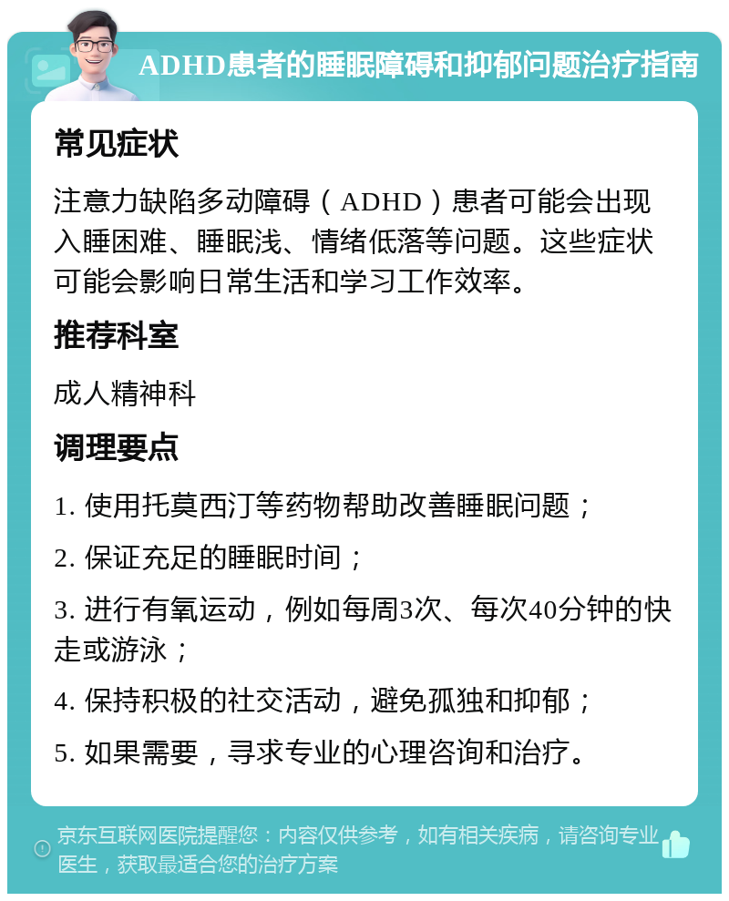 ADHD患者的睡眠障碍和抑郁问题治疗指南 常见症状 注意力缺陷多动障碍（ADHD）患者可能会出现入睡困难、睡眠浅、情绪低落等问题。这些症状可能会影响日常生活和学习工作效率。 推荐科室 成人精神科 调理要点 1. 使用托莫西汀等药物帮助改善睡眠问题； 2. 保证充足的睡眠时间； 3. 进行有氧运动，例如每周3次、每次40分钟的快走或游泳； 4. 保持积极的社交活动，避免孤独和抑郁； 5. 如果需要，寻求专业的心理咨询和治疗。