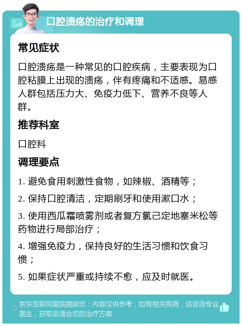 口腔溃疡的治疗和调理 常见症状 口腔溃疡是一种常见的口腔疾病，主要表现为口腔粘膜上出现的溃疡，伴有疼痛和不适感。易感人群包括压力大、免疫力低下、营养不良等人群。 推荐科室 口腔科 调理要点 1. 避免食用刺激性食物，如辣椒、酒精等； 2. 保持口腔清洁，定期刷牙和使用漱口水； 3. 使用西瓜霜喷雾剂或者复方氯己定地塞米松等药物进行局部治疗； 4. 增强免疫力，保持良好的生活习惯和饮食习惯； 5. 如果症状严重或持续不愈，应及时就医。