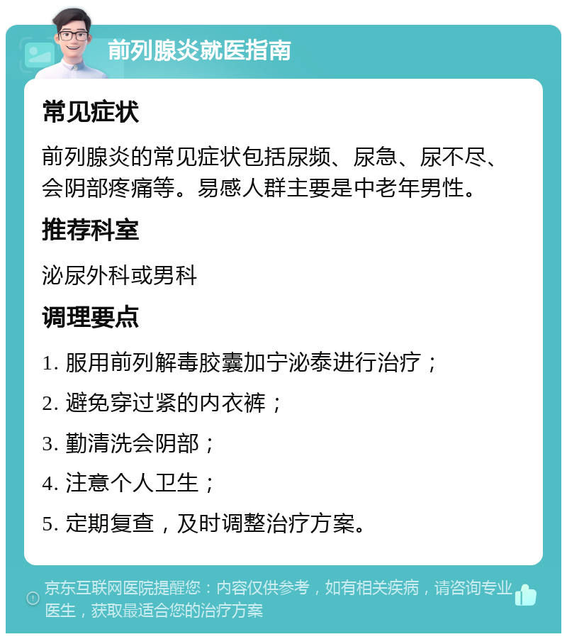 前列腺炎就医指南 常见症状 前列腺炎的常见症状包括尿频、尿急、尿不尽、会阴部疼痛等。易感人群主要是中老年男性。 推荐科室 泌尿外科或男科 调理要点 1. 服用前列解毒胶囊加宁泌泰进行治疗； 2. 避免穿过紧的内衣裤； 3. 勤清洗会阴部； 4. 注意个人卫生； 5. 定期复查，及时调整治疗方案。