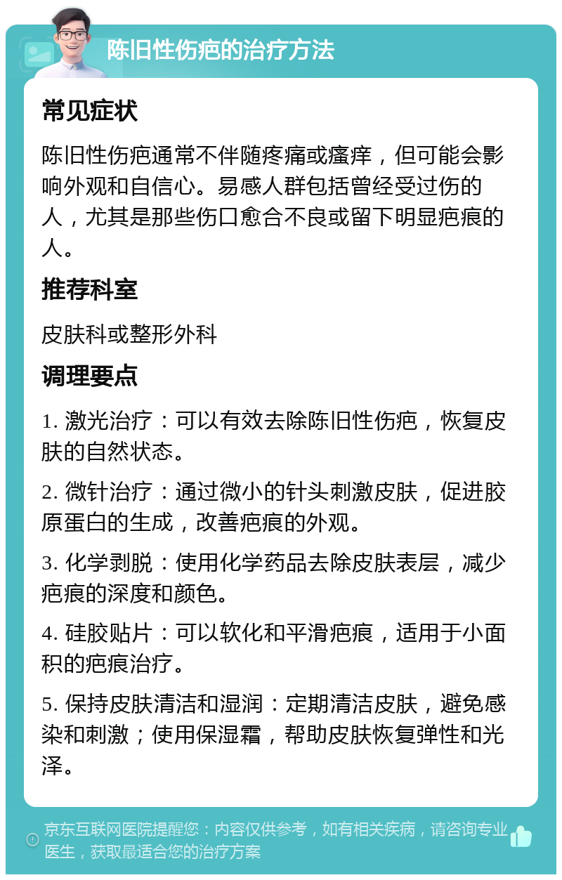 陈旧性伤疤的治疗方法 常见症状 陈旧性伤疤通常不伴随疼痛或瘙痒，但可能会影响外观和自信心。易感人群包括曾经受过伤的人，尤其是那些伤口愈合不良或留下明显疤痕的人。 推荐科室 皮肤科或整形外科 调理要点 1. 激光治疗：可以有效去除陈旧性伤疤，恢复皮肤的自然状态。 2. 微针治疗：通过微小的针头刺激皮肤，促进胶原蛋白的生成，改善疤痕的外观。 3. 化学剥脱：使用化学药品去除皮肤表层，减少疤痕的深度和颜色。 4. 硅胶贴片：可以软化和平滑疤痕，适用于小面积的疤痕治疗。 5. 保持皮肤清洁和湿润：定期清洁皮肤，避免感染和刺激；使用保湿霜，帮助皮肤恢复弹性和光泽。