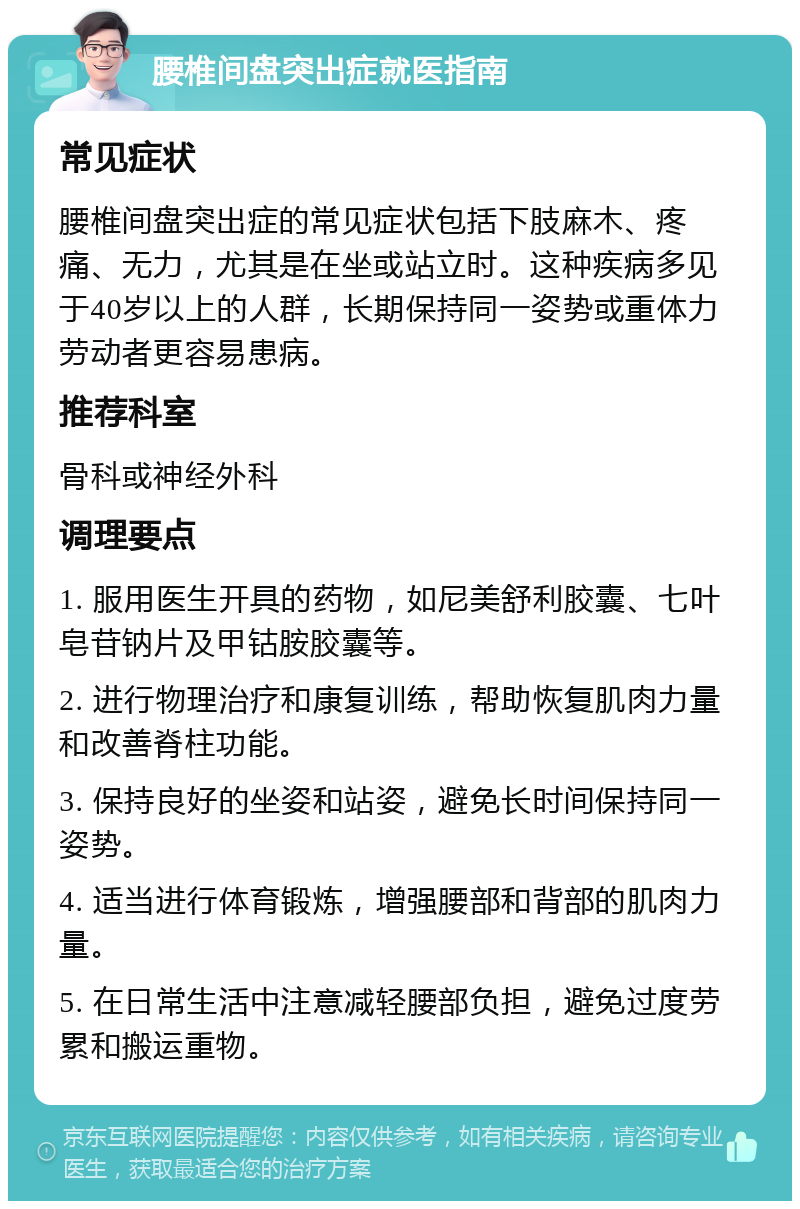 腰椎间盘突出症就医指南 常见症状 腰椎间盘突出症的常见症状包括下肢麻木、疼痛、无力，尤其是在坐或站立时。这种疾病多见于40岁以上的人群，长期保持同一姿势或重体力劳动者更容易患病。 推荐科室 骨科或神经外科 调理要点 1. 服用医生开具的药物，如尼美舒利胶囊、七叶皂苷钠片及甲钴胺胶囊等。 2. 进行物理治疗和康复训练，帮助恢复肌肉力量和改善脊柱功能。 3. 保持良好的坐姿和站姿，避免长时间保持同一姿势。 4. 适当进行体育锻炼，增强腰部和背部的肌肉力量。 5. 在日常生活中注意减轻腰部负担，避免过度劳累和搬运重物。