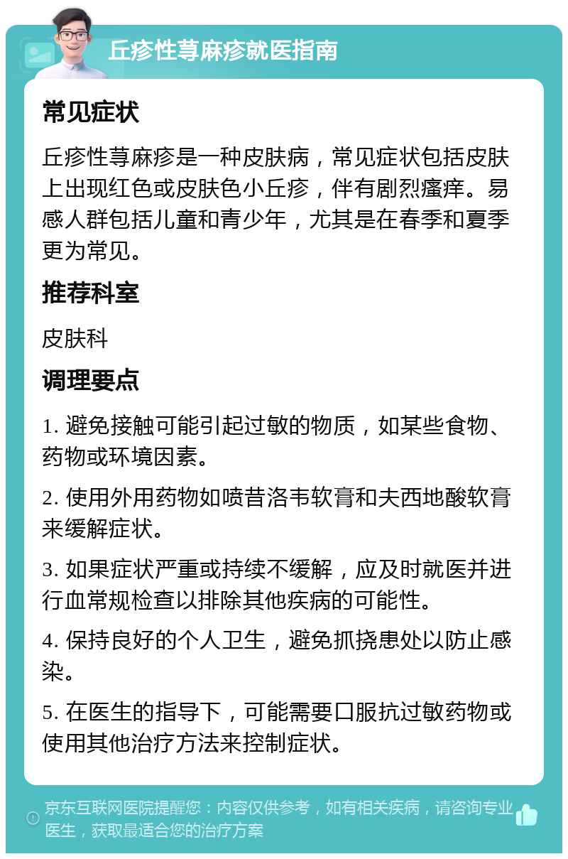 丘疹性荨麻疹就医指南 常见症状 丘疹性荨麻疹是一种皮肤病，常见症状包括皮肤上出现红色或皮肤色小丘疹，伴有剧烈瘙痒。易感人群包括儿童和青少年，尤其是在春季和夏季更为常见。 推荐科室 皮肤科 调理要点 1. 避免接触可能引起过敏的物质，如某些食物、药物或环境因素。 2. 使用外用药物如喷昔洛韦软膏和夫西地酸软膏来缓解症状。 3. 如果症状严重或持续不缓解，应及时就医并进行血常规检查以排除其他疾病的可能性。 4. 保持良好的个人卫生，避免抓挠患处以防止感染。 5. 在医生的指导下，可能需要口服抗过敏药物或使用其他治疗方法来控制症状。