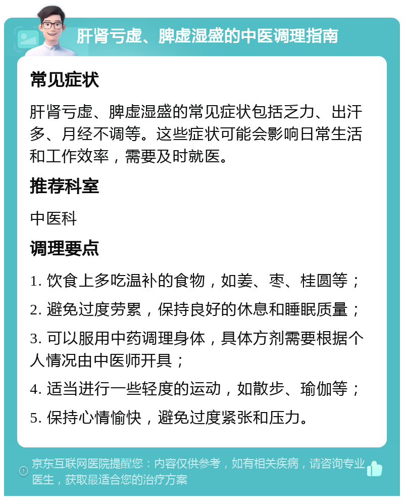 肝肾亏虚、脾虚湿盛的中医调理指南 常见症状 肝肾亏虚、脾虚湿盛的常见症状包括乏力、出汗多、月经不调等。这些症状可能会影响日常生活和工作效率，需要及时就医。 推荐科室 中医科 调理要点 1. 饮食上多吃温补的食物，如姜、枣、桂圆等； 2. 避免过度劳累，保持良好的休息和睡眠质量； 3. 可以服用中药调理身体，具体方剂需要根据个人情况由中医师开具； 4. 适当进行一些轻度的运动，如散步、瑜伽等； 5. 保持心情愉快，避免过度紧张和压力。