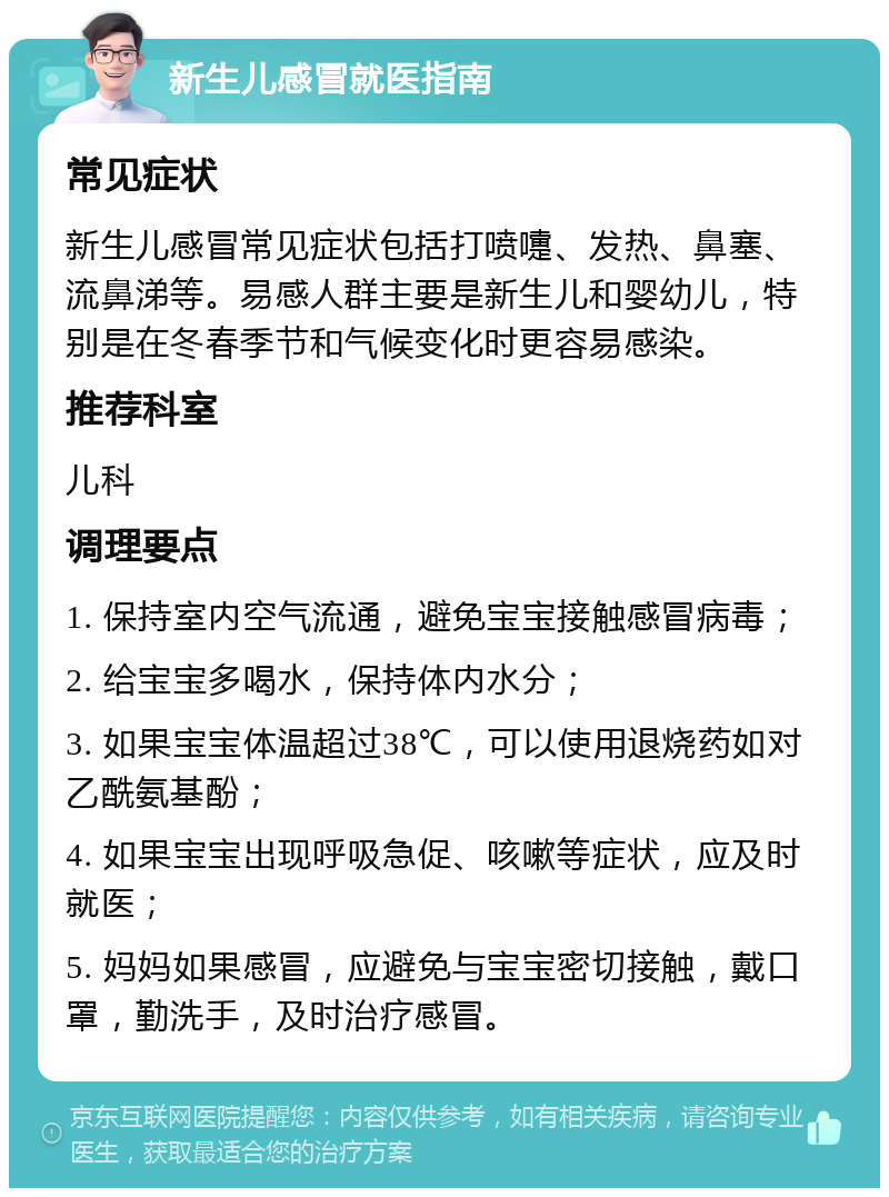 新生儿感冒就医指南 常见症状 新生儿感冒常见症状包括打喷嚏、发热、鼻塞、流鼻涕等。易感人群主要是新生儿和婴幼儿，特别是在冬春季节和气候变化时更容易感染。 推荐科室 儿科 调理要点 1. 保持室内空气流通，避免宝宝接触感冒病毒； 2. 给宝宝多喝水，保持体内水分； 3. 如果宝宝体温超过38℃，可以使用退烧药如对乙酰氨基酚； 4. 如果宝宝出现呼吸急促、咳嗽等症状，应及时就医； 5. 妈妈如果感冒，应避免与宝宝密切接触，戴口罩，勤洗手，及时治疗感冒。