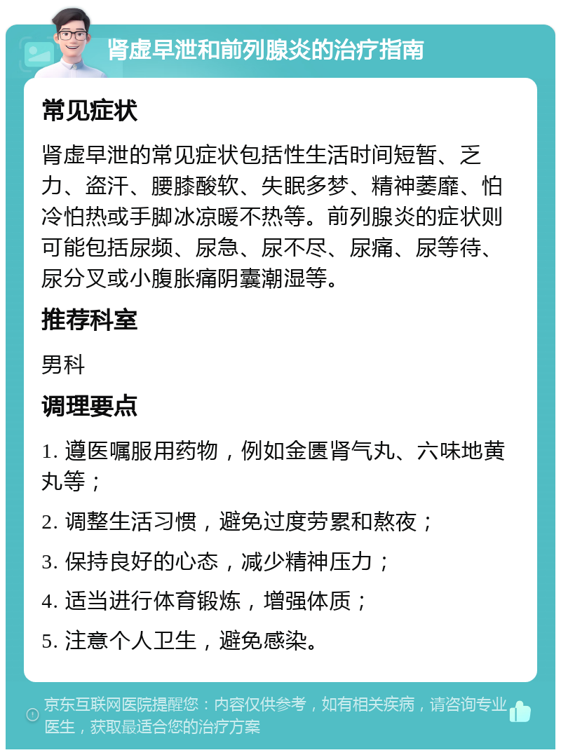 肾虚早泄和前列腺炎的治疗指南 常见症状 肾虚早泄的常见症状包括性生活时间短暂、乏力、盗汗、腰膝酸软、失眠多梦、精神萎靡、怕冷怕热或手脚冰凉暖不热等。前列腺炎的症状则可能包括尿频、尿急、尿不尽、尿痛、尿等待、尿分叉或小腹胀痛阴囊潮湿等。 推荐科室 男科 调理要点 1. 遵医嘱服用药物，例如金匮肾气丸、六味地黄丸等； 2. 调整生活习惯，避免过度劳累和熬夜； 3. 保持良好的心态，减少精神压力； 4. 适当进行体育锻炼，增强体质； 5. 注意个人卫生，避免感染。