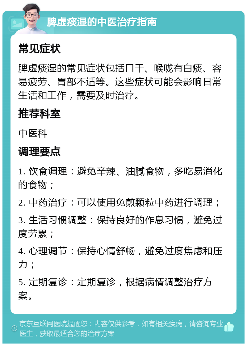 脾虚痰湿的中医治疗指南 常见症状 脾虚痰湿的常见症状包括口干、喉咙有白痰、容易疲劳、胃部不适等。这些症状可能会影响日常生活和工作，需要及时治疗。 推荐科室 中医科 调理要点 1. 饮食调理：避免辛辣、油腻食物，多吃易消化的食物； 2. 中药治疗：可以使用免煎颗粒中药进行调理； 3. 生活习惯调整：保持良好的作息习惯，避免过度劳累； 4. 心理调节：保持心情舒畅，避免过度焦虑和压力； 5. 定期复诊：定期复诊，根据病情调整治疗方案。