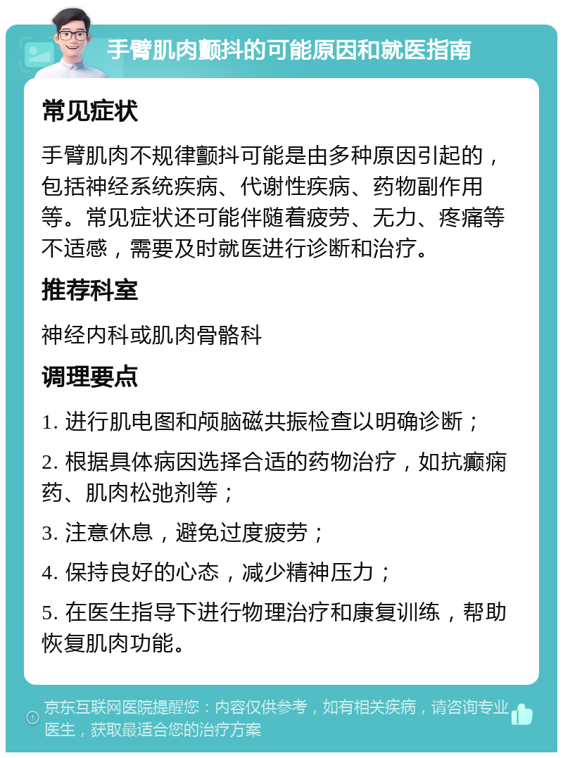 手臂肌肉颤抖的可能原因和就医指南 常见症状 手臂肌肉不规律颤抖可能是由多种原因引起的，包括神经系统疾病、代谢性疾病、药物副作用等。常见症状还可能伴随着疲劳、无力、疼痛等不适感，需要及时就医进行诊断和治疗。 推荐科室 神经内科或肌肉骨骼科 调理要点 1. 进行肌电图和颅脑磁共振检查以明确诊断； 2. 根据具体病因选择合适的药物治疗，如抗癫痫药、肌肉松弛剂等； 3. 注意休息，避免过度疲劳； 4. 保持良好的心态，减少精神压力； 5. 在医生指导下进行物理治疗和康复训练，帮助恢复肌肉功能。