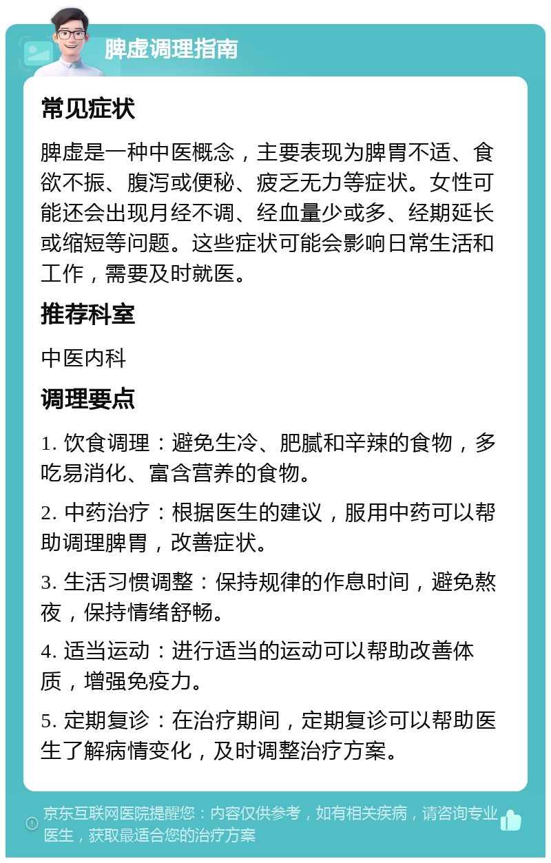 脾虚调理指南 常见症状 脾虚是一种中医概念，主要表现为脾胃不适、食欲不振、腹泻或便秘、疲乏无力等症状。女性可能还会出现月经不调、经血量少或多、经期延长或缩短等问题。这些症状可能会影响日常生活和工作，需要及时就医。 推荐科室 中医内科 调理要点 1. 饮食调理：避免生冷、肥腻和辛辣的食物，多吃易消化、富含营养的食物。 2. 中药治疗：根据医生的建议，服用中药可以帮助调理脾胃，改善症状。 3. 生活习惯调整：保持规律的作息时间，避免熬夜，保持情绪舒畅。 4. 适当运动：进行适当的运动可以帮助改善体质，增强免疫力。 5. 定期复诊：在治疗期间，定期复诊可以帮助医生了解病情变化，及时调整治疗方案。