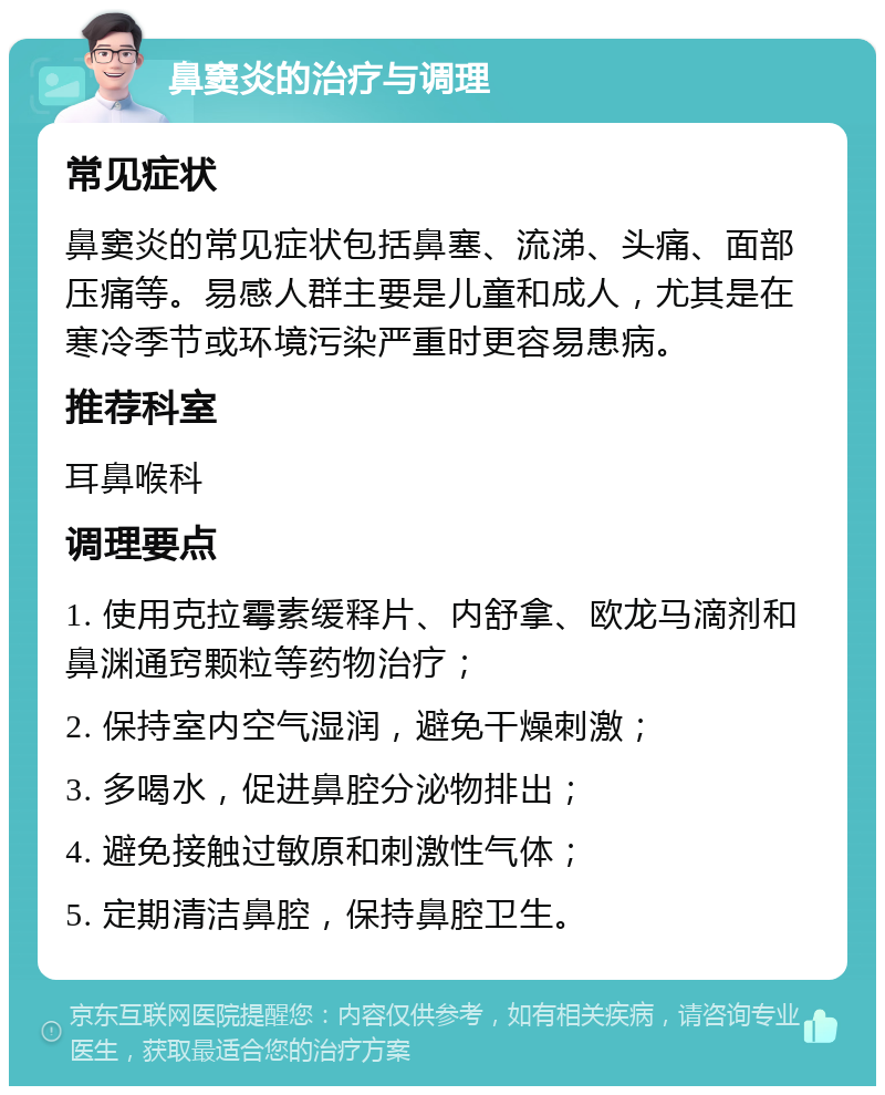 鼻窦炎的治疗与调理 常见症状 鼻窦炎的常见症状包括鼻塞、流涕、头痛、面部压痛等。易感人群主要是儿童和成人，尤其是在寒冷季节或环境污染严重时更容易患病。 推荐科室 耳鼻喉科 调理要点 1. 使用克拉霉素缓释片、内舒拿、欧龙马滴剂和鼻渊通窍颗粒等药物治疗； 2. 保持室内空气湿润，避免干燥刺激； 3. 多喝水，促进鼻腔分泌物排出； 4. 避免接触过敏原和刺激性气体； 5. 定期清洁鼻腔，保持鼻腔卫生。