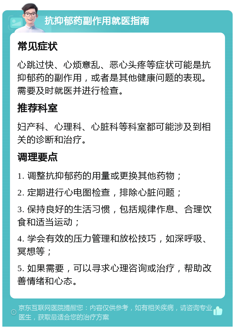 抗抑郁药副作用就医指南 常见症状 心跳过快、心烦意乱、恶心头疼等症状可能是抗抑郁药的副作用，或者是其他健康问题的表现。需要及时就医并进行检查。 推荐科室 妇产科、心理科、心脏科等科室都可能涉及到相关的诊断和治疗。 调理要点 1. 调整抗抑郁药的用量或更换其他药物； 2. 定期进行心电图检查，排除心脏问题； 3. 保持良好的生活习惯，包括规律作息、合理饮食和适当运动； 4. 学会有效的压力管理和放松技巧，如深呼吸、冥想等； 5. 如果需要，可以寻求心理咨询或治疗，帮助改善情绪和心态。