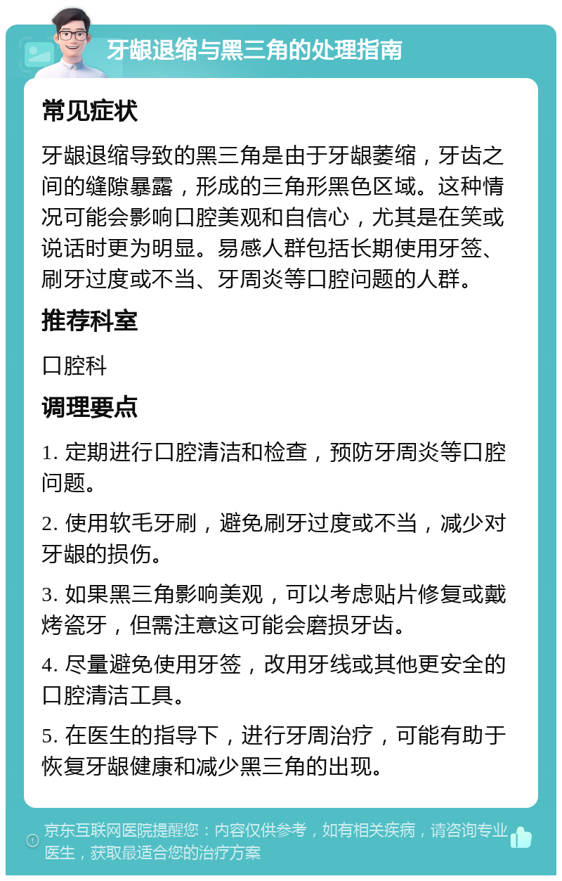 牙龈退缩与黑三角的处理指南 常见症状 牙龈退缩导致的黑三角是由于牙龈萎缩，牙齿之间的缝隙暴露，形成的三角形黑色区域。这种情况可能会影响口腔美观和自信心，尤其是在笑或说话时更为明显。易感人群包括长期使用牙签、刷牙过度或不当、牙周炎等口腔问题的人群。 推荐科室 口腔科 调理要点 1. 定期进行口腔清洁和检查，预防牙周炎等口腔问题。 2. 使用软毛牙刷，避免刷牙过度或不当，减少对牙龈的损伤。 3. 如果黑三角影响美观，可以考虑贴片修复或戴烤瓷牙，但需注意这可能会磨损牙齿。 4. 尽量避免使用牙签，改用牙线或其他更安全的口腔清洁工具。 5. 在医生的指导下，进行牙周治疗，可能有助于恢复牙龈健康和减少黑三角的出现。